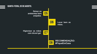 Quinta-feira,20 dEagosto.
05
07
06
08
Deixar os
ambientes bem
arejados.
Lavar bem as
mãos.
RECOMENDAÇÃO:
#FiqueEmCasa
Higienizar as mãos
com álcool gel.
 
