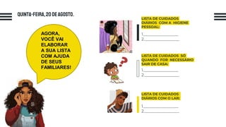 Quinta-feira,20 deagosto.
LISTA DE CUIDADOS
DIÁRIOS COM O LAR:
1._________________
2._________________
LISTA DE CUIDADOS
DIÁRIOS COM A HIGIENE
PESSOAL:
1._________________
2._________________
LISTA DE CUIDADOS SÓ
QUANDO FOR NECESSÁRIO
SAIR DE CASA:
1._________________
2._________________
AGORA,
VOCÊ VAI
ELABORAR
A SUA LISTA
COM AJUDA
DE SEUS
FAMILIARES!
 