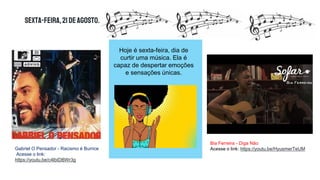Sexta-feira,21deagosto.
Gabriel O Pensador - Racismo é Burrice
Acesse o link:
https://youtu.be/c4lbIDBWr3g
Bia Ferreira - Diga Não
Acesse o link: https://youtu.be/HyusmerTeUM
Hoje é sexta-feira, dia de
curtir uma música. Ela é
capaz de despertar emoções
e sensações únicas.
 