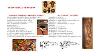 GABRIEL O PENSADOR - RACISMO É BURRICE
Racismo, preconceito e discriminação em geral
É uma burrice coletiva sem explicação
Afinal, que justificativa você me dá
Para um povo que precisa de união
Mas demonstra claramente
Infelizmente
Preconceitos mil
De naturezas diferentes
Mostrando que essa gente
Essa gente do Brasil é muito burra
E não enxerga um palmo à sua frente
Porque se fosse inteligente
Esse povo já teria agido de forma mais consciente
BIA FERREIRA - DIGA NÃO
Diga não ao racismo
Diga não ao preconceito
Diga não ao genocídio do meu povo preto
Diga não a polícia racista
Diga não a essa militarização fascista
Diga não
Não fique só assistindo
Muita gente chora irmão
Andando na rua de noite
Muita gente branca foge de mim
A minha ameaça não carrega bala
Mas incomoda o meu vizinho
O imaginário dessa gente dita brasileiro torto
SEXTA-FEIRA, 21 DE AGOSTO.
 