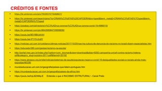 CRÉDITOS E FONTES
 https://br.pinterest.com/pin/78109374776468827/
 https://br.pinterest.com/search/pins/?q=CRIAN%C3%87AS%20CAPOEIRA&rs=typed&term_meta[]=CRIAN%C3%87AS%7Ctyped&term_
meta[]=CAPOEIRA%7Ctyped
 https://pixabay.com/pt/vectors/v%C3%ADrus-coronav%C3%ADrus-corona-covid-19-4986015/
 https://br.pinterest.com/pin/864268984729958656/
 https://youtu.be/9EV9BUshXrI
 https://youtu.be/-P1Y0-2cdlY
 https://noticias.uol.com.br/cotidiano/ultimas-noticias/2017/10/20/nao-ha-cultura-de-denuncia-do-racismo-no-brasil-dizem-especialistas.htm
 https://educador360.com/gestao/racismo-na-escola/
 http://portal.mec.gov.br/index.php?option=com_docman&view=download&alias=9282-campanha-unicef-contra-racismo-helena-
pdf&category_slug=outubro-2011-pdf&Itemid=30192
 https://www.abrasco.org.br/site/noticias/sistemas-de-saude/populacao-negra-e-covid-19-desigualdades-sociais-e-raciais-ainda-mais-
expostas/46338/
 mundoeducacao.uol.com.br/geografia/paises-que-falam-portugues.htm
 https://mundoeducacao.uol.com.br/geografia/paises-da-africa.htm
 https://youtu.be/lryL8ZAMq-E Entenda o que é RACISMO ESTRUTURAL! - Canal Preto
 