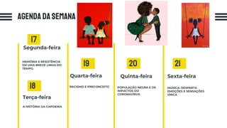 AGENDA DA SEMANA
MEMÓRIA E RESISTÊNCIA
EM UMA BREVE LINHA DO
TEMPO.
Segunda-feira
Sexta-feira
MÚSICA: DESPERTA
EMOÇÕES E SENSAÇÕES
ÚNICA
Quarta-feira
RACISMO E PRECONCEITO
17
18
Quinta-feira
POPULAÇÃO NEGRA E OS
IMPACTOS DO
CORONAVÍRUS
19 20 21
Terça-feira
A HISTÓRIA DA CAPOEIRA
 