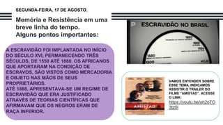 Memória e Resistência em uma
breve linha do tempo.
Alguns pontos importantes:
A ESCRAVIDÃO FOI IMPLANTADA NO INÍCIO
DO SÉCULO XVI, PERMANECENDO TRÊS
SÉCULOS, DE 1550 ATÉ 1888. OS AFRICANOS
QUE APORTARAM NA CONDIÇÃO DE
ESCRAVOS, SÃO VISTOS COMO MERCADORIA
E OBJETO NAS MÃOS DE SEUS
PROPRIETÁRIOS.
ATÉ 1888, APRESENTAVA-SE UM REGIME DE
ESCRAVIDÃO QUE ERA JUSTIFICADO
ATRAVÉS DE TEORIAS CIENTÍFICAS QUE
AFIRMAVAM QUE OS NEGROS ERAM DE
RAÇA INFERIOR.
VAMOS ENTENDER SOBRE
ESSE TEMA, INDICAMOS
ASSISTIR O TRAILER DO
FILME “AMISTAD”. ACESSE
O LINK:
https://youtu.be/oh2oTO
3tz0I
SEGUNDA-FEIRA, 17 DE AGOSTO.
 