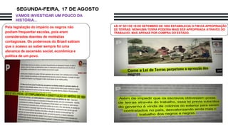 Pela legislação do império os negros não
podiam frequentar escolas, pois eram
considerados doentes de moléstias
contagiosas. Os poderosos do Brasil sabiam
que o acesso ao saber sempre foi uma
alavanca de ascensão social, econômica e
política de um povo.
LEI Nº 601 DE 18 DE SETEMBRO DE 1850 ESTABELECIA O FIM DA APROPRIAÇÃO
DE TERRAS: NENHUMA TERRA PODERIA MAIS SER APROPRIADA ATRAVÉS DO
TRABALHO, MAS APENAS POR COMPRA DO ESTADO.
VAMOS INVESTIGAR UM POUCO DA
HISTÓRIA...
 
