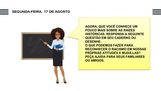 AGORA, QUE VOCÊ CONHECE UM
POUCO MAIS SOBRE AS RAÍZES
HISTÓRICAS, RESPONDA A SEGUINTE
QUESTÃO EM SEU CADERNO OU
DESENHE:
O QUE PODEMOS FAZER PARA
RECONHECER O RACISMO EM NOSSAS
PRÓPRIAS ATITUDES E MUDÁ-LAS?
PEÇA AJUDA PARA SEUS FAMILIARES
OU AMIGOS.
 