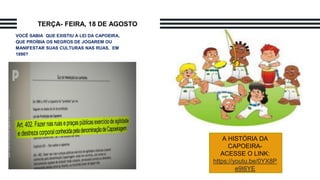 VOCÊ SABIA QUE EXISTIU A LEI DA CAPOEIRA,
QUE PROÍBIA OS NEGROS DE JOGAREM OU
MANIFESTAR SUAS CULTURAS NAS RUAS, EM
1890?
TERÇA- FEIRA, 18 DE AGOSTO
A HISTÓRIA DA
CAPOEIRA-
ACESSE O LINK:
https://youtu.be/0YX8P
e9I6YE
 