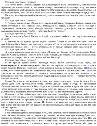 Господи, прости нас, грешных!
Мы имеем такие Таинства Церкви, как Елеосвящение (или Соборование), установленное
Церковью для лечения недугов, мы имеем великую святыню — крещенскую воду, мы имеем
артос (пасхальный хлеб), наконец, мы в Таинстве Причащения соединяемся с Самим Богом! И в
это мы мало верим, а вот бежать к «бабке» — это нам кажется настоящим и верным средством.
Господи, мы совершенно обезумели и запутались в понятиях, где свет, где тьма, где истина,
где ложь!
Господи, прости нас, грешных!
7. Господи, мы настолько обезумели, что гадаем на Святом Евангелии, Библии, вместо того
чтобы поучиться в них истинам веры. Мы гадаем на картах, а может, кто из вас еще и
спиритизмом увлекается, крутит блюдца, вызывает каких-то духов (ясно, что не святых) и
выспрашивает их о разных судьбах и событиях. Кайтесь Господу!
Господи, прости нас, грешных!
Это все неверие в благой Промысел Божий, это дерзкое любопытство, отсутствие надежды
на Бога!
8. Многие из нас грешат против первой заповеди Закона Божия тем, что любят кого из
людей больше Бога. Бывает, что даже так и говорим: «Если он или она умрет, мне и жить не для
чего, мол, вся жизнь в нем», — в этом человеке, а не в Господе, который отдал за нас жизнь!
Господи, прости нас, грешных!
А иногда можно услышать и такие слова: «Я животных больше люблю, чем людей». Какое
безумие! Сказано, правда: «Блажен, иже и скоты милует», но отдавать всю свою привязанность
животным — это грех. Кто в этом грешен, кайтесь Господу!
Господи, прости нас, грешных!
9. Ко грехам против первой заповеди Закона Божия относятся такие грехи, как
человекоугодие и человеконадеяние. Чем же так страшно человекоугодие и лесть, что в
словах Святого Писания говорится: «мужа кровей и льстива гнушается Господь» (Пс.5:7). Да
потому, что «своими речами мы обманываем тех, кому льстим и своими похвалами навлекаем
проклятия на жизнь хвалимых и делаемся виновниками их осуждения вечного за то
заблуждение, в кое мы вводим доверчивых людей, верящих нашей лести», — говорит святитель
Василий Великий.
Может быть, кто из вас угождает человеку настолько, что делает его как бы своим богом.
Сейчас даже мать пресмыкается перед своими детьми, часто в угоду им пренебрегая
обязанностями по отношению к Богу. Надо в воскресный день пойти в храм, но приехали из
города взрослые дети, и мать в угоду пьяному сыну или зятю остается дома, хотя никакого не
было бы урона родственным отношениям, если бы она на два часа пошла в церковь.
Конечно, если бы это был один день, один исключительный раз, тогда во имя любви к ним
не грех и остаться дома, но это повторяется каждое воскресенье, и стоят храмы, особенно в
сельской местности, на приходах, пустые, и не потому, что кругом живут безбожники, а из-за
нашего неумения жить по-христиански! Не большего ли уважения заслуживала мать, если бы
дети знали, что мама все для них сделает, но в воскресный день она имеет право на два-три часа
пойти в церковь.
Господи, прости нас!
Грех человеконадеяния заключается в том, что мы очень часто надеемся на себя и на свои
силы, на свои молитвы, посты, подвиги различные, на свои зачастую мнимодобрые дела,
совершенно забывая, что лишь при содействии благодати Божией мы можем спастись. Или мы
надеемся на кого-либо более, чем на Бога, и тем самым отодвигаем Бога из жизни нашей на
задний план, прибегаем к его помощи, когда все другое уже испробовано. Мы даже не
 