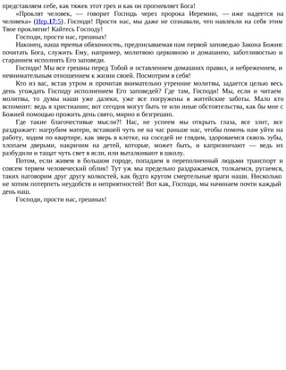 представляем себе, как тяжек этот грех и как он прогневляет Бога!
«Проклят человек, — говорит Господь через пророка Иеремию, — иже надеется на
человека» (Иер.17:5). Господи! Прости нас, мы даже не сознавали, что навлекли на себя этим
Твое проклятие! Кайтесь Господу!
Господи, прости нас, грешных!
Наконец, наша третья обязанность, предписываемая нам первой заповедью Закона Божия:
почитать Бога, служить Ему, например, молитвою церковною и домашнею, заботливостью и
старанием исполнять Его заповеди.
Господи! Мы все грешны перед Тобой и оставлением домашних правил, и небрежением, и
невнимательным отношением к жизни своей. Посмотрим в себя!
Кто из вас, встав утром и прочитав внимательно утренние молитвы, задается целью весь
день угождать Господу исполнением Его заповедей? Где там, Господи! Мы, если и читаем
молитвы, то думы наши уже далеки, уже все погружены в житейские заботы. Мало кто
вспомнит: ведь я христианин; вот сегодня могут быть те или иные обстоятельства, как бы мне с
Божией помощью прожить день свято, мирно и безгрешно.
Где такие благочестивые мысли?! Нас, не успеем мы открыть глаза, все злит, все
раздражает: нагрубим матери, вставшей чуть не на час раньше нас, чтобы помочь нам уйти на
работу, ходим по квартире, как зверь в клетке, на соседей не глядим, здороваемся сквозь зубы,
хлопаем дверьми, накричим на детей, которые, может быть, и капризничают — ведь их
разбудили и тащат чуть свет в ясли, или выталкивают в школу.
Потом, если живем в большом городе, попадаем в переполненный людьми транспорт и
совсем теряем человеческий облик! Тут уж мы предельно раздражаемся, толкаемся, ругаемся,
таких наговорим друг другу колкостей, как будто кругом смертельные враги наши. Нисколько
не хотим потерпеть неудобств и неприятностей! Вот как, Господи, мы начинаем почти каждый
день наш.
Господи, прости нас, грешных!
 