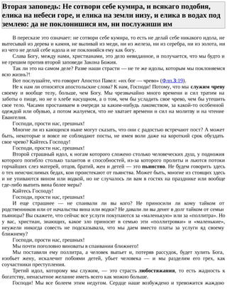 Вторая заповедь: Не сотвори себе кумира, и всякаго подобия,
елика на небеси горе, и елика на земли низу, и елика в водах под
землею: да не поклонишися им, ни послужиши им
В пересказе это означает: не сотвори себе кумира, то есть не делай себе никакого идола, не
вытесывай из дерева и камня, не выливай из меди, ни из железа, ни из серебра, ни из золота, ни
из чего не делай себе идола и не поклоняйся ему как богу.
Слава Богу, между нами, христианами, это дело невиданное, и получается, что мы будто и
не грешим против второй заповеди Закона Божия.
Так ли это на самом деле? Разве наши страсти — не те же идолы, которым мы поклоняемся
всю жизнь?!
Вот послушайте, что говорит Апостол Павел: «их бог — чрево» (Флп.3:19).
Не к нам ли относятся апостольские слова? К нам, Господи! Потому, что мы служим чреву
своему и вообще телу, больше, чем Богу. Мы чрезвычайно много времени и сил тратим на
заботы о пище, но не о хлебе насущном, а о том, чем бы усладить свое чрево, чем бы утешить
свое тело. Часами простаиваем в очереди за каким-нибудь лакомством, за какой-то особенной
одеждой или обувью, а потом жалуемся, что не хватает времени и сил на молитву и на чтение
Евангелия.
Господи, прости нас, грешных!
Многие ли из кающихся ныне могут сказать, что они с радостью встречают пост? А может
быть, некоторые и вовсе не соблюдают посты, не имея воли даже на короткий срок обуздать
свое чрево? Кайтесь Господу!
Господи, прости нас, грешных!
Второй страшный идол, к ногам которого сложено столько человеческих душ, у подножия
которого погибло столько талантов и способностей, из-за которого пролиты и льются потоки
горчайших слез матерей, отцов, братий, жен и детей — это пьянство. Не будем говорить здесь
о тех неисчислимых бедах, кои проистекают от пьянства. Может быть, многие из стоящих здесь
и не упиваются вином или водкой, но не случалось ли вам в гостях на празднике или вообще
где-либо выпить вина более меры?
Кайтесь Господу!
Господи, прости нас, грешных!
И еще страшнее — не спаивали ли вы кого? Не приносили ли кому тайком от
родственников или от начальства вина или водки? Не давали ли вы денег в долг тайком от семьи
пьяницы? Вы скажете, что сейчас все услуги покупаются за «маленькую» или за «поллитра». Но
у вас, христиан, знающих, какое зло приносят в семью эти «поллитровки» и «маленькие»,
неужели никогда совесть не подсказывала, что мы даем вместо платы за услуги яд своему
ближнему?
Господи, прости нас, грешных!
Мы почти поголовно виноваты в спаивании ближнего!
Мы поставили ему поллитра, а человек выпьет и, потеряв рассудок, будет хулить Бога,
изобьет жену, искалечит побоями детей, убьет человека — и мы разделим его грех, как
соучастники преступления.
Третий идол, которому мы служим, — это страсть любостяжания, то есть жадность к
богатству, ненасытное желание иметь всего как можно больше.
Господи! Мы все болеем этим недугом. Сердце наше возбуждено и тревожится жаждою
 