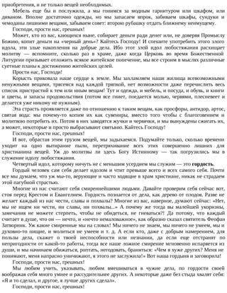 приобретения, и не только вещей необходимых.
Мебель еще бы и послужила, а мы гонимся за модным гарнитуром или шкафом, или
диваном. Вполне достаточно одежды, но мы запасаем впрок, забиваем шкафы, сундуки и
чемоданы лишними вещами, забываем совет: второю рубашку отдать ближнему неимущему.
Господи, прости нас, грешных!
Может, кто из вас, кающихся ныне, собирает деньги ради денег или, не доверяя Промыслу
Божию, копит деньги на «черный день»? Кайтесь Господу! И спешите употребить этого злого
идола, эти злые накопления на добрые дела. Ибо этот злой идол любостяжания расхищает
молитву — вспомните, сколько раз в храме, даже когда Церковь во время Божественной
Литургии призывает отложить всякое житейское попечение, мы все строим в мыслях различные
суетные планы к достижению житейских целей.
Прости нас, Господи!
Корысть приковала наше сердце к земле. Мы захламляем наши жилища всевозможными
ненужными вещами, трясемся над каждой тряпкой, нет возможности даже перечислить весь
список пристрастий к тем или иным вещам! Тут и одежда, и мебель, и посуда, и обувь, и книги
и цветы, и запасы продовольствия (потом все гниет, поедается молью, червями, плесневеет и
делается уже никому не нужным).
Эта страсть проявляется даже по отношению к таким вещам, как просфоры, антидор, артос,
святая вода: мы почему-то копим их как сувениры, вместо того чтобы с благоговением и
молитвою потребить их. Потом в них заводятся жучки и червячки, и мы вынуждены сжигать их,
а может, некоторые и просто выбрасывают святыню. Кайтесь Господу!
Господи, прости нас, грешных!
И вот, обрастая этим грузом вещей, мы задыхаемся. Подумайте только, сколько времени
уходит на одно вытирание пыли, перетряхивание всех этих совершенно лишних для
христианина вещей. Уж до молитвы ли здесь Богу Истинному — так погрузились мы в
служение идолу любостяжания.
Четвертый идол, которому ничуть не с меньшим усердием мы служим — это гордость.
Гордый человек сам себя делает идолом и чтит превыше всего и всех самого себя. Почти
все мы думаем, что уж мы-то, верующие и часто ходящие в храм христиане, никак не страдаем
этой пагубной страстью.
Многие из нас считают себя смиреннейшими людьми. Давайте проверим себя сейчас вот,
стоя перед Крестом и Евангелием. Гордость познается от дела, как дерево от плодов. Разве не
желает каждый из нас чести, славы и похвалы? Многие из вас, наверное, думают сейчас: «Нет,
мы не ищем ни чести, ни славы, ни похвалы...» А почему же тогда вы малейшей укоризны,
замечания не можете стерпеть, чтобы не обидеться, не гневаться?! Да потому, что каждый
считает в душе, что он — нечто, и «нечто немаловажное», как образно сказал святитель Феофан
Затворник. Уж какие смиренные мы на словах! Мы ничего не знаем, мы ничего не умеем, мы и
духовно-то нищие, и молиться не умеем и т. д. А если кто, даже с добрым намерением, для
пользы дела, скажет о твоей неспособности или незнании, да если еще отстранят по
непригодности от какой-то работы, тогда все наше ложное смирение мгновенно испаряется из
души, и мы начинаем обижаться, роптать, негодовать, браниться: «Чем я хуже других? Меня не
понимают, меня напрасно уничижают, я этого не заслужила!» Вот наша гордыня и заговорила!
Господи, прости нас, грешных!
Мы любим учить, указывать, любим вмешиваться в чужие дела, по гордости своей
воображая себя много умнее и рассудительнее других. А некоторые даже без стыда хвалят себя:
«Я и то сделал, и другое, я лучше других сделал».
Господи, прости нас, грешных!
 