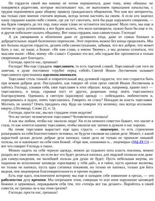По гордости своей мы никому не хотим подчиниться, даже тому, кому обязаны: не
покоряемся родителям, которые воспитывают нас, не выполняем приказания начальства, с
трудом подчиняемся даже общему правилу гражданского общежития. Что нам все авторитеты,
мы только свое мнение считаем верным, всегда хотим настоять на своем. А если кто зацепил
нашу гордыню каким-либо словом, где уж тут смолчать, хотя бы ради наружного смирения, —
мы будем говорить до тех пор, пока наше слово не останется последним! Мало того, мы еще и
потом не сразу успокоимся, а все будем жалеть, что мало наговорили, нужно было бы еще и то,
и другое побольнее сказать обидчику. Вот наша гордыня, наш самоистукан. Господи!
А уж увещевания и обличения даже от духовного отца, даже от самых близких и
добродетельных людей болезненно переносим. Этот перечень можно без конца продолжать. Мы
все больны недугом гордости, делаем себя самоистуканами, забывая, что все доброе, что может
быть у нас, не наше, а Божие. «Не нам слава, а имени Твоему», а мы должны сознаться, что
мыслим иначе: «Мне, моему «Я» слава!» Страшно это все, ибо гордым Бог противится и только
смиренным дает благодать.
Господи, прости нас, грешных!
Господи! Мы еще страдаем тщеславием, то есть тщетной славой. Тщеславный сам того не
замечая, в душе постоянно «трубит перед собой». Святой Иоанн Лествичник называет
тщеславного христианина идолопоклонником.
Тщеславие столь тонкий и отвратительный вид духовной гордости, что оно старается быть
при всяком добром деле. Послушайте, как говорит об этом грехе святой Иоанн Лествичник и
кайтесь Господу, узнавая себя, свое тщеславие в этих образах: когда, например, храню пост —
тщеславлюсь, и когда, скрывая пост от других, разрешаю пищу опять тщеславлюсь
благоразумием. Одевшись в светлую (красивую) одежду — побеждаюсь любочестием и,
переодевшись в худую, опять тщеславлюсь. Говорить ли стану? Попадаю во власть тщеславия.
Молчать ли захочу? Опять предаюсь ему. Куда ни поверни эту колючку, она всегда иголками
кверху, (Лествица. Слово 22, п. 5).
Господи, прости нас, мы все страдаем этим недугом!
Что же питает человеческое тщеславие? Человеческая похвала!
А как мы любим, чтобы нас хвалили люди! Уж если немного совестно бывает, что хвалят в
глаза, то как хочется нашему тщеславию, чтобы хвалили нас заочно и думали о нас хорошо.
На почве тщеславия вырастает еще одна страсть — лицемерие, то есть стремление
разыгрывать из себя благочестивого человека, не будучи таковым на самом деле. Может, с какой
корыстной целью делали добрые дела напоказ; такие дела не только не приносят никакой
пользы, но и навлекают на себя гнев Божий. «Горе вам, книжники и... лицемеры» (Мф.23:13) —
вот что говорит Господь о таких.
Можно надеть на себя черную одежду, можно до седьмого пота класть поклоны, можно
раздать все свое имение, но если все это будет делаться напоказ, для людской похвалы или даже
для самоуслаждения, ни малейшей пользы для души не будет. Пусть небольшая жертва, но
поданная во исполнение заповеди «просящему у тебя дай», и в тайне, пусть краткие молитвы,
но только не напоказ, пусть одна слезинка покаяния, но только не напоказ, только для Бога
видная, чем лицемерная благотворительность и прочие подвиги.
Есть еще идол, поклонением которому мы еще и находим себе извинение в грехах, — это
раболепство духу времени. Мы погрешаем этим, совершая то или иное нарушение заповедей
Божиих и церковных, оправдываем себя тем, что «теперь все так делают». Поройтесь в своей
совести, не грешны ли и мы этим грехом?
Господи, прости нас, грешных!
 