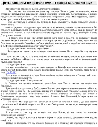 Третья заповедь: Не приемли имени Господа Бога твоего всуе
Это значит: не произноси имени Бога твоего напрасно.
1. Господи, мы все грешны, нарушая эту заповедь Твою и даже не понимаем, какие
страшные преступления совершаем! Всякий ужаснется назвать себя богохульником. В нашем
представлении богохульники — это ожесточенно неверующие люди. Мы, верующие, ходим в
храм, приступаем к Таинствам Церкви... И все же мы богохульники:
— ибо в несчастьях и болезнях мы ропщем на Бога, осуждая тем самым Промысел Божий и
волю Божию;
— есть среди нас, малодушных христиан, и такие, которые, не имея терпения перенести без
ропота ту или иную скорбь или утеснение, открыто заявляют: «Бога нет!», а если не говорят, то
мыслят так. Кайтесь с горьким сокрушением сердечным, кайтесь пред Господом в этих
богохульных словах;
— а может, кто из вас еще дерзал винить Бога даже в том, что он попускает людям
грешить? «Разве я виновата, что у меня такой характер, это от рождения...» или; «Если бы Бог
был, разве допустил бы Он войны, грабежи, убийства, смерть детей и людей в юном возрасте» и
т. д. И эти слова и мысли принадлежат христианам?!
Господи, прости нас, явных богохульников!
2. Есть среди нас еще и такие маловеры, которые искушают Бога, говоря Господу дерзкие
слова:
«Если Ты, Господи, есть, то исполни то или иное мое желание, а если не исполнится мое
желание, то Тебя нет!» И все это из уст не только приходящих к вере, а людей называющих себя
глубоко верующими!
Господи, прости нас, грешных!
Мы уже уподобляемся тем хулителям, которые на Голгофе издевались над распятым на
кресте Богом! Вспомните слова злодея, повешенного рядом: «если Ты Христос, спаси Себя и
нас» (Лк.23:39).
Если у кого из кающихся сегодня были подобные дерзкие обращения к Господу, кайтесь с
горьким сокрушением, кайтесь:
Господи, прости нас, богохульников!
3. Господи, мы грешим постоянно, употребляя имя Твое в пустых разговорах, как
присловье.
Прислушайтесь к разговору безбожников. Там вся речь пересыпана поминанием то Бога, то
темной силы. Но они-то — безбожники, для них это действительно присловье. А наша речь, чем
она отличается от речи безбожников?! Мы также, ничтоже сумняшеся, без страха и
благоговения пересыпаем свою речь именем Божиим, Его Пречистой Матери и святых
угодников Божиих.
Мало того! Мы еще дерзаем божиться и клясться именем Божиим, да еще иногда
прикрываем этой божбой явную ложь. И все это бесстрашно творим перед всевидящим оком
Божиим!
Господи, помилуй нас, грешных!
И если еще до сих пор не настигла нас кара Божия, то это только по великому
долготерпению Божиему.
Кайтесь, кто дерзал клясться и великим даром — своей жизнью, здоровьем своим и даже
детей своих.
Кайтесь не только те, кто сам клялся и божился, но и те из вас, кто упрямым недоверием к
 