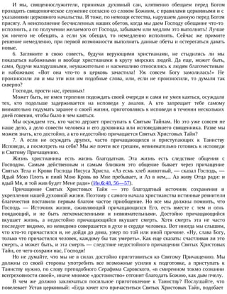 И мы, священнослужители, принимая духовный сан, клятвенно обещаем перед Богом
проходить священническое служение согласно со словом Божиим, с правилами церковными и с
указаниями церковного начальства. И тоже, по немощи естества, нарушаем данную перед Богом
присягу. А неисполнение бесчисленных наших обетов, когда мы даем Господу обещание что-то
исполнить, а по получении желаемого от Господа, забываем или медлим это выполнить! Лучше
уж ничего не обещать, а если уж обещал, то немедленно исполнять. Сейчас же примите
решение немедленно, при первой возможности выполнить данные обеты и остерегаться давать
новые.
6. Загляните в свою совесть, будучи верующими христианами, не стыдились ли мы
показаться набожными и вообще христианами в кругу мирских людей. Да еще, может быть,
сами, будучи малодушными, неуважительно и насмешливо относились к людям благочестивым
и набожным: «Вот она что-то в церковь зачастила! Уж совсем Богу замолилась!» Не
произносили ли и мы эти или им подобные слова, или, если не произносили, то думали так
скверно?
Господи, прости нас, грешных!
Может быть, не имея терпения подождать своей очереди и сами не умея каяться, осуждали
тех, кто подольше задерживается на исповеди у аналоя. А кто запрещает тебе самому
внимательно подумать заранее о своей жизни, приготовляясь к исповеди в течении нескольких
дней говения, чтобы было в чем каяться.
Мы осуждаем тех, кто часто дерзает приступать к Святым Тайнам. Но это уже совсем не
наше дело, а дело совести человека и его духовника или исповедавшего священника. Разве мы
можем знать, кто достойно, а кто недостойно причащается Святых Христовых Тайн?
7. А если не осуждать других, часто причащающихся и приступающих к Таинству
Исповеди, а посмотреть на себя? Мы же почти все грешим, невнимательно готовясь к исповеди
и Святому Причащению.
Жизнь христианина есть жизнь благодатная. Эта жизнь есть следствие общения с
Господом. Самым действенным и самым близким это общение бывает через причащение
Святых Тела и Крови Господа Иисуса Христа. «Аз есмь хлеб животный, — сказал Господь, —
Ядый Мою Плоть и пияй Мою Кровь во Мне пребывает, и Аз в нем,... Аз живу Отца ради: и
ядый Мя, и той жив будет Мене ради» (Ин.6:48, 56—57).
Причащение Святых Христовых Тайн — это благодатный источник сохранения и
укрепления нашей духовной жизни. Поэтому с самого начала христианства истинные ревнители
благочестия поставили первым благом частое приобщение. Но все мы должны помнить, что
Господь — Источник жизни, оживляющий причащающихся Его, есть вместе с тем и огнь
поядающий, и не быть легкомысленными и невнимательными. Достойно причащающийся
вкушает жизнь, а недостойно причащающийся вкушает смерть. Хотя смерть эта не часто
последует видимо, но невидимо совершается в духе и сердце человека. Вот иногда мы слышим,
что кто-то причастился и, не дойдя до дома, умер по той или иной причине. «Ну, слава Богу,
только что причастился человек, каждому бы так умереть». Как еще сказать: счастливая ли это
смерть, а может быть, и эта смерть — следствие недостойного причащения Святых Христовых
Тайн, от чего сохрани нас, Господи!
Но не думайте, что мы не в силах достойно приготовиться ко Святому Причащению. Мы
должны со своей стороны употребить все возможные усилия к подготовке, а приступать к
Таинству нужно, по слову преподобного Серафима Саровского, «в смиренном токмо сознании
всегреховности своей», иначе мнимое «достоинство» отгонит благодать Божию, как дым пчелу.
В чем же должно заключаться посильное приготовление к Таинству? Послушайте, что
повелевает Устав церковный: «Егда хочет кто причаститься Святых Христовых Тайн, подобает
 