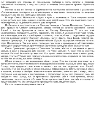 ему сохранити всю седмицу, от понедельника пребывая в посте, молитве и трезвости
совершенной всеконечно, и тогда со страхом и великим благоговением приимет Пречистые
Тайны».
Многие из вас по немощи и обремененности житейскими попечениями и различными
обстоятельствами, зачастую от нас не зависящими, не в состоянии говеть неделю. Но, во всяком
случае, хоть два-три дня необходимо соблюсти пост.
В канун Святого Причащения сходить в храм по возможности. После полуночи нельзя
ничего вкушать или пить, никаких лекарств, даже святой воды. Если кто подвержен страсти
табакокурения, да не дерзнет осквернить уста папиросой.
Необходимо и душу приготовить к Таинству Исповеди и Святого Причащения. Прочитать
дома правило ко Святому Причащению, которое состоит из канонов Спасителю, Матери
Божией и Ангелу Хранителю и канона ко Святому Причащению. У кого нет этих
молитвословий, постарайтесь достать, переписать, кто может. А уж если кто не умеет читать,
или плохо видит, или нет условий прочесть правило, то постарайтесь с сокрушенным сердцем
почитать побольше молитву Иисусову: «Господи, Иисусе Христе, Сыне Божий, помилуй мя,
грешнаго (грешную)». А в храме внимательнейшим образом прослушаем читаемые молитвы
перед Причащением. Так или иначе, соизмеряя свои силы и примеряясь к обстоятельствам,
необходимо сосредоточиться, приготовиться к принятию в дом души своея Великого Гостя.
Святое Причащение предваряется Таинством Покаяния. Многие из нас совсем не умеют
каяться, и даже в оправдание себе говорят: «Не умею каяться!» А разве тебе не известны
заповеди Господа? Большинству известны! Кто лучше самого человека знает о своих делах,
мыслях, чувствах? Только надо потрудиться дома, сосредоточиться, оглянуться на свою жизнь,
на себя: так ли я живу, как велит Господь?
Общая исповедь — это напоминание общих грехов. Если по причине многолюдства и
прочих обстоятельств нет возможности индивидуальной исповеди в храме, то дома, пред лицом
Господа, надо продумать свою жизнь и именно свои частные нарушения воли Божией.
Проверить себя: как я веду себя с ближними дома, с сотрудниками на работе, на улице, в храме,
в магазине, в поезде, в автобусе. Какие мысли меня занимают, какие интересы влекут, какого
содержания мои разговоры с окружающими, и соответствует ли все мое поведение тому, что
требует от меня Господь, как от христианина. Приучишь себя к такой проверке, такому
самоанализу, тогда откроется тебе такая бездна грехов в твоей душе, что тебе и в голову не
придет осуждать тех, кто кается долго и причащается часто. Не до того будет.
Господи, помоги нам научиться каяться!
 