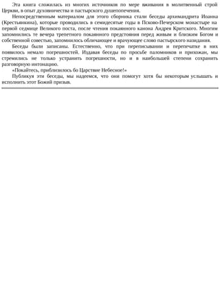 Эта книга сложилась из многих источников по мере вживания в молитвенный строй
Церкви, в опыт духовничества и пастырского душепопечения.
Непосредственным материалом для этого сборника стали беседы архимандрита Иоанна
(Крестьянкина), которые проводились в семидесятые годы в Псково-Печерском монастыре на
первой седмице Великого поста, после чтения покаянного канона Андрея Критского. Многим
запомнились те вечера трепетного покаянного предстояния перед живым и близким Богом и
собственной совестью, запомнилось обличающее и врачующее слово пастырского назидания.
Беседы были записаны. Естественно, что при переписывании и перепечатке в них
появилось немало погрешностей. Издавая беседы по просьбе паломников и прихожан, мы
стремились не только устранить погрешности, но и в наибольшей степени сохранить
разговорную интонацию.
«Покайтесь, приблизилось бо Царствие Небесное!»
Публикуя эти беседы, мы надеемся, что они помогут хотя бы некоторым услышать и
исполнить этот Божий призыв.
 