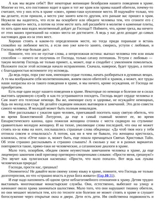 А как мы ведем себя?! Вот некоторые вопиющие безобразия нашего поведения в храме.
Многие из тех, кто постоянно ходит в один и тот же храм или храмы нашей обители, почему-то
считают, что у них есть в храме «свое», прямо-таки купленное место. И подумайте только, что
вы делаете, если пришли, а место уже занято кем-то другим, кто раньше вас пришел в храм.
Неужели вы надеетесь, что если вы оскорбите или обидите человека тем, что сгоните его с
якобы «вашего» места, а потом на этом месте хоть лоб расшибете в молитве о каменные плиты,
то хоть один ваш вздох молитвенный дойдет до Господа?! Поймите, что, кроме греха, вы ничего
от этих ваших притязаний на «свои» места не достигаете. А ведь у нас дело доходит до самых
настоящих драк из-за этих мест.
Хорошо стоять в каком-то определенном месте, но тогда приди пораньше и встань
спокойно на любимое место, а если оно уже кем-то занято, смирись, уступи с любовью, и
Господь тебе еще больше даст.
Помните, что это не пустые слова, а непреложная истина: выгнал человека тем или иным
способом — ничего не получишь от Господа, только сатану потешишь. Уступи с любовью —
такую молитву Господь не только примет, а, может, еще и сподобит с умилением помолиться.
Положите после этой исповеди начало исправлению. Сначала, наверное, будет трудно, а потом
с благодарностью вспомните эту исповедь.
Да ведь пора, пора уже нам, имеющим седые головы, начать разбираться в духовных вещах.
А то мы воображаем себя молитвенниками, живем около обителей и храмов, а может, все труды
наши напрасны из-за такого поведения в храме, и мы ничего, кроме осуждения, от Господа не
приобретаем.
Есть еще один недуг нашего поведения в храме. Некоторые по немощи и болезни не в силах
выстоять церковную службу и как-то устраиваются посидеть. Господь видит сердце человека и
Сам знает его телесные немощи. Вы же, имеющие силу и здоровье, не осуждайте немощных,
будь он молод или стар. Не делайте сидящим никаких выговоров и замечаний. Это дело совести
самого человека. И молодой может быть полным инвалидом.
Мне рассказывал с ужасом один человек, приехавший посетить нашу святую обитель, что
во время Божественной Литургии, да еще в самый главный момент ее, во время
Евхаристического канона, одна пожилая женщина сгоняла с места сидящую на стульчике
сравнительно молодую женщину. И на тихие, умоляющие слова последней, что она не может
стоять из-за язвы на ноге, послышались страшные слова обидчицы: «Да чтоб твоя нога у тебя
отгнила совсем и отвалилась!» А потом, как ни в чем не бывало, эта женщина крестилась,
кланялась, пела «Отче наш» и, может быть, еще пошла причащаться Святых Христовых Тайн.
Об этом страшно рассказывать и страшно слышать! А сколько у нас и в разных вариантах
повторяются такие, прямо-таки не человеческие, а сатанинские диалоги в храме.
Мало того, оскорбим, обидим своим неуместным замечанием человека в храме, да еще
лицемерно закончим свой приговор притворно-смиренными словами: «Прости меня, грешную!»
Это звучит как хулиганская насмешка: «Прости, что мало попало». Вот ведь как лукава
человеческая природа!
Господи, прости нас, грешных!
Опомнитесь! Не давайте воли своему злому языку в храме, помните, что Господь не только
долготерпелив, но что «страшно впасть в руки Бога живаго» (Евр.10:31).
И еще надо напомнить об одном грехе неблагоговейного отношения к храму. Детям трудно
выстаивать многочасовые монастырские службы. Они, естественно, выбегают на улицу и
начинают около храма заниматься шалостями. Мало того, что они нарушают тишину обители,
но они мешают молиться тем, кто по тесноте или болезни не может стоять в храме и слушает
богослужение через открытые окна и двери. Дети есть дети. Им свойственна подвижность и
 