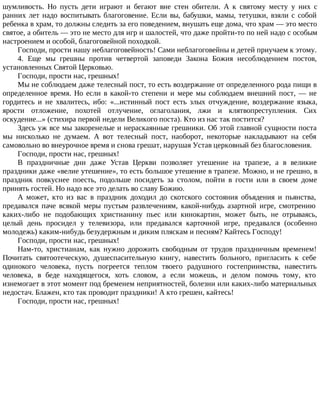 шумливость. Но пусть дети играют и бегают вне стен обители. А к святому месту у них с
ранних лет надо воспитывать благоговение. Если вы, бабушки, мамы, тетушки, взяли с собой
ребенка в храм, то должны следить за его поведением, внушать еще дома, что храм — это место
святое, а обитель — это не место для игр и шалостей, что даже пройти-то по ней надо с особым
настроением и особой, благоговейной походкой.
Господи, прости нашу неблагоговейность! Сами неблагоговейны и детей приучаем к этому.
4. Еще мы грешны против четвертой заповеди Закона Божия несоблюдением постов,
установленных Святой Церковью.
Господи, прости нас, грешных!
Мы не соблюдаем даже телесный пост, то есть воздержание от определенного рода пищи в
определенное время. Но если в какой-то степени и мере мы соблюдаем внешний пост, — не
гордитесь и не хвалитесь, ибо: «...истинный пост есть злых отчуждение, воздержание языка,
ярости отложение, похотей отлучение, оглаголания, лжи и клятвопреступления. Сих
оскудение...» (стихира первой недели Великого поста). Кто из нас так постится?
Здесь уж все мы закоренелые и нераскаянные грешники. Об этой главной сущности поста
мы нисколько не думаем. А вот телесный пост, наоборот, некоторые накладывают на себя
самовольно во внеурочное время и снова грешат, нарушая Устав церковный без благословения.
Господи, прости нас, грешных!
В праздничные дни даже Устав Церкви позволяет утешение на трапезе, а в великие
праздники даже «велие утешение», то есть большое утешение в трапезе. Можно, и не грешно, в
праздник повкуснее поесть, подольше посидеть за столом, пойти в гости или в своем доме
принять гостей. Но надо все это делать во славу Божию.
А может, кто из вас в праздник доходил до скотского состояния объядения и пьянства,
предавался паче всякой меры пустым развлечениям, какой-нибудь азартной игре, смотрению
каких-либо не подобающих христианину пьес или кинокартин, может быть, не отрываясь,
целый день просидел у телевизора, или предавался карточной игре, предавался (особенно
молодежь) каким-нибудь безудержным и диким пляскам и песням? Кайтесь Господу!
Господи, прости нас, грешных!
Нам-то, христианам, как нужно дорожить свободным от трудов праздничным временем!
Почитать святоотеческую, душеспасительную книгу, навестить больного, пригласить к себе
одинокого человека, пусть погреется теплом твоего радушного гостеприимства, навестить
человека, в беде находящегося, хоть словом, а если можешь, и делом помочь тому, кто
изнемогает в этот момент под бременем неприятностей, болезни или каких-либо материальных
недостач. Блажен, кто так проводит праздники! А кто грешен, кайтесь!
Господи, прости нас, грешных!
 