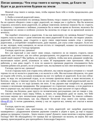 Пятая заповедь: Чти отца твоего и матерь твою, да благо ти
будет и да долголетен будеши на земли
Почитай отца твоего и матерь твою, чтобы хорошо было тебе и чтобы продолжались дни
твои на земле.
1. Люби и почитай родителей своих.
Если бы мы исполняли эту заповедь Закона Божия, тогда с наших уст никогда не срывалось
бы ни единого обидного слова в адрес родителей, не говоря уже о грубости. Мы бы всячески
старались исполнить волю родителей, их добрые повеления; всячески покоили бы их старость
безропотно, с терпением и любовью, ухаживали бы за ними во время их болезни; молились бы
за продление их жизни и особенно усилили бы молитвы по отходе их из временной жизни в
вечность.
Так подобает относиться к родителям. А мы как выполняем эту заповедь Божию? Стыдно
поднять глаза на иконы — разве почитаем мы своих родителей? В наш век «не модно» уважать
родителей. Молодежь даже стыдится в кругу своих сверстников назвать отца с матерью
родителями, а употребляет оскорбительное, даже мерзкое, для слуха слово «предки». Если кто
из вас, молодых, ныне кающихся, не желая отстать от товарищей, называл так непочтительно
родителей, просите у Господа прощения.
Господи, прости нас, грешных!
Кто сам взрослый и уже имеет свою семью, стремится ли он покоить старость своих
родителей, или считает, как это сейчас распространено, что родители нас должны покоить до
самой своей смерти?! Мы требуем, не просим, а требуем, чтобы они вели домашнее хозяйство,
воспитывали наших детей, ухаживали за нами. И оправдываем свои притязания: «Мы же
работаем, а они дома сидят!» А если по каким-то причинам родители отказываются быть
нашими рабами или делают, но не угождают нам, мы выливаем на них свое возмущение и гнев.
Господи, прости нас, грешных!
А если старушка-мать или старик-отец заболеют, мы совсем впадаем в отчаяние и с тоской
терпим это не из жалости к родителям, а из жалости к себе. Мы настолько обезумели, что даже
не отдаем себе отчета, на каком основании мы все это требуем от родителей. Если они сейчас
дома, то ведь это заслуженный отдых, за их плечами прожитая жизнь: и ваше воспитание, и
болезни, и труды, и тяжелые утраты. Если же они сейчас по любви своей родительской как-то
помогают вам, то за это надо целовать им ноги. А мы дерзаем еще оскорблять их дерзкими
словами и мелочными придирками. Нас раздражают их старческие немощи, а если родители в
чем-то упрекнут нас, мы такое наговорим в ответ, что мать даже заплачет от горя и обиды.
Господи, мы безумны, даже просто по человеческому рассуждению, уже не говоря о том,
что совсем потеряли страх перед Тобою, и, может, по нерадению даже не знаем, что Тебе
настолько мерзок грех непочитания родителей, что в законе Моисееве Ты повелел избивать
камнями таких нечестивцев, как мы. «Проклят бесчестяй отца своего или матерь свою»
(Втор.27:16). А потом удивляемся, почему у нас не ладится все, почему нет счастья в жизни
нашей.
Господи, прости нас, грешных!
Особенно страшно нам, христианам, не чтить родителей: вот нагрубим родителям,
нашвыряемся с раздражением всякими дерзкими словами и уйдем в храм, да еще в сердцах
дверью на прощанье стукнем... Зачем пошли в храм? Думаете, наши молитвы и жертвы примет
Господь? Нет! Не обольщайтесь! От таковых Бог не принимает ни молитв, ни жертв. Вот вам
пример, происшедший во дни преподобного Александра Свирского.
 