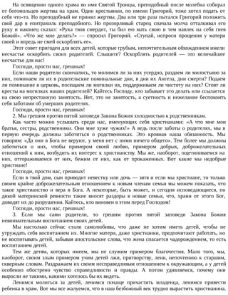 На освящении одного храма во имя Святой Троицы, преподобный после молебна собирал
от богомольцев жертвы на храм. Один крестьянин, по имени Григорий, тоже хотел подать от
себя что-то. Но преподобный не принял жертвы. Два или три раза пытался Григорий положить
свой дар в епитрахиль преподобного. Но прозорливый старец сначала молча отталкивал его
руку и наконец сказал: «Рука твоя смердит, ты бил ею мать свою и тем навлек на себя гнев
Божий». «Что же мне делать?» — спросил Григорий. «Ступай, испроси прощения у матери
своей и впредь не смей оскорблять ее».
Этот совет пригоден для всех детей, которые грубым, непочтительным обхождением имели
несчастье оскорбить своих родителей. Слышите? Оскорблять родителей — это величайшее
несчастье для нас!
Господи, прости нас, грешных!
Если наши родители скончались, то молимся ли за них усердно, раздаем ли милостыню за
них, поминаем ли их в родительские поминальные дни, в дни их Ангела, дни смерти? Подаем
ли поминание в церковь, посещаем ли могилки их, поддерживаем ли чистоту на них? Стоят ли
кресты на могилках наших родителей? Кайтесь Господу, кто забывает это делать или ссылается
на свою непрестанную занятость. Нет, это не занятость, а суетность и нежелание беспокоить
себя заботами об умерших родителях.
Господи, прости нас, грешных!
2. Мы грешим против пятой заповеди Закона Божия холодностью к родственникам.
Как часто можно услышать среди нас, именующих себя христианами: «А что мне мои
братья, сестры, родственники. Они мне хуже чужих!» А ведь после заботы о родителях, мы в
первую очередь должны заботиться о родственниках. Это кровная наша обязанность. Мы
говорим: «Да они в Бога не веруют, у меня нет с ними ничего общего». Тем более мы должны
заботиться о них, чтобы примером своей любви, примером добрых, доброжелательных
отношений к ним, возбудить их интерес к христианству. Мы же, наоборот, ощетиниваемся на
них, отгораживаемся от них, бежим от них, как от прокаженных. Вот какие мы недобрые
христиане!
Господи, прости нас, грешных!
Если в твой дом, сын приводит невестку или дочь — зятя и если мы христиане, то только
своим крайне доброжелательным отношением к новым членам семьи мы можем показать, что
такое христианство и вера в Бога. А некоторые, быть может, и сегодня исповедающиеся, по
дикой материнской ревности такие вносят раздоры в новые семьи, что, храни от этого Бог,
доводят их до разрушения. Кайтесь, кто виновен в этом перед Господом!
Господи, прости нас, грешных!
3. Если мы сами родители, то грешим против пятой заповеди Закона Божия
невнимательным воспитанием своих детей.
Мы настолько сейчас стали самолюбивы, что даже не хотим иметь детей, чтобы не
утруждать себя воспитанием их. Многие матери, даже христианки, предпочитают работать, но
не воспитывать детей, забывая апостольские слова, что жена спасается чадорождением, то есть
воспитанием детей.
Тем же детям, которых имеем, мы не служим примером благочестия. Мало того, мы,
наоборот, своим злым примером учим детей лжи, притворству, лени, непочтению к старшим,
скверным словам. Раздражаем их своим несправедливым отношением к окружающим, а у детей
особенно обострено чувство справедливости и правды. А потом удивляемся, почему они
выросли не такими, какими хотелось бы их видеть.
Ленимся молиться за детей, ленимся почаще причастить младенца, ленимся привести
ребенка в храм. Вот мы все жалуемся, что в наш безбожный век трудно вырастить христианина.
 