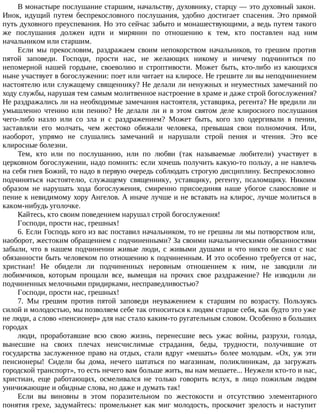 В монастыре послушание старшим, начальству, духовнику, старцу — это духовный закон.
Инок, идущий путем беспрекословного послушания, удобно достигает спасения. Это прямой
путь духовного преуспевания. Но это сейчас забыто и монашествующими, а ведь путем такого
же послушания должен идти и мирянин по отношению к тем, кто поставлен над ним
начальником или старшим.
Если мы прекословим, раздражаем своим непокорством начальников, то грешим против
пятой заповеди. Господи, прости нас, не желающих никому и ничему подчиниться по
непомерной нашей гордыне, своеволию и строптивости. Может быть, кто-либо из кающихся
ныне участвует в богослужении: поет или читает на клиросе. Не грешите ли вы неподчинением
настоятелю или служащему священнику? Не делали ли ненужных и неуместных замечаний по
ходу службы, нарушая тем самым молитвенное настроение в храме и даже строй богослужения?
Не раздражались ли на необходимые замечания настоятеля, уставщика, регента? Не вредили ли
умышленно чтению или пению? Не делали ли и в этом святом деле клиросного послушания
чего-либо назло или со зла и с раздражением? Может быть, кого зло одергивали в пении,
заставляли его молчать, чем жестоко обижали человека, превышая свои полномочия. Или,
наоборот, упрямо не слушались замечаний и нарушали строй пения и чтения. Это все
клиросные болезни.
Тем, кто или по послушанию, или по любви (так называемые любители) участвует в
церковном богослужении, надо помнить: если хочешь получить какую-то пользу, а не навлечь
на себя гнев Божий, то надо в первую очередь соблюдать строгую дисциплину. Беспрекословно
подчиняться настоятелю, служащему священнику, уставщику, регенту, псаломщику. Никоим
образом не нарушать хода богослужения, смиренно присоединяя наше убогое славословие и
пение к невидимому хору Ангелов. А иначе лучше и не вставать на клирос, лучше молиться в
каком-нибудь уголочке.
Кайтесь, кто своим поведением нарушал строй богослужения!
Господи, прости нас, грешных!
6. Если Господь кого из вас поставил начальником, то не грешны ли мы потворством или,
наоборот, жестоким обращением с подчиненными? За своими начальническими обязанностями
забыли, что в нашем подчинении живые люди, с живыми душами и что никто не снял с нас
обязанности быть человеком по отношению к подчиненным. И это особенно требуется от нас,
христиан! Не обидели ли подчиненных неровным отношением к ним, не заводили ли
любимчиков, которым прощали все, вымещая на прочих свое раздражение? Не изводили ли
подчиненных мелочными придирками, несправедливостью?
Господи, прости нас, грешных!
7. Мы грешим против пятой заповеди неуважением к старшим по возрасту. Пользуясь
силой и молодостью, мы позволяем себе так относиться к людям старше себя, как будто это уже
не люди, а слово «пенсионер» для нас стало каким-то ругательным словом. Особенно в больших
городах
люди, проработавшие всю свою жизнь, перенесшие весь ужас войны, разрухи, голода,
вынесшие на своих плечах неисчислимые страдания, беды, трудности, получившие от
государства заслуженное право на отдых, стали вдруг «мешать» более молодым. «Ох, уж эти
пенсионеры! Сидели бы дома, нечего шататься по магазинам, поликлиникам, да загружать
городской транспорт», то есть нечего вам больше жить, вы нам мешаете... Неужели кто-то и нас,
христиан, еще работающих, осмеливался не только говорить вслух, в лицо пожилым людям
уничижающие и обидные слова, но даже и думать так!
Если вы виновны в этом поразительном по жестокости и отсутствию элементарного
понятия грехе, задумайтесь: промелькнет как миг молодость, проскочит зрелость и наступит
 