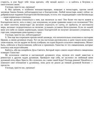 старость, и уже будут тебе тогда кричать: «Не мешай жить!» — и кайтесь в безумии и
ожесточении своем.
Господи, прости нас, грешных!
8. Мы грешим, и особенно монашествующие, живущие в монастырях, против пятой
заповеди Закона Божия, неблагодарностью к благодетелям. Любой монастырь живет сейчас на
добровольные подаяния благодетелей-богомольцев, то есть эти «надоедающие» нам богомольцы
— наши кормильцы и поильцы.
Как мы должны относиться к ним, как молиться за них! Тем более что мы-то живем в
благодатном месте, хоть и свои у нас искушения, но разве сравнимо наше и их положение? Что
их тянет посетить монастырь? Да желание отдохнуть от суеты, от грубости, от жестокости
мира, желание сосредоточиться на молитве, услышать уставное богослужение. Если по нашей
вине кто-либо из наших кормильцев, наших благодетелей не получит желанного утешения, то
горе нам, поядающим дома вдовиц и сирот.
Господи, прости нас, неблагодарных!
9. Тем еще мы согрешаем против пятой заповеди, что непочтительно относимся к пастырям
Церкви, к своим духовньм отцам. Тут уж мы настолько распоясались и даем такую волю своим
злым языкам, что не щадим ни белых клобуков, ни седин бедного сельского священника. Может
быть, избегали и благословения, избегали и принимать Таинства от тех священников, которые
казались нам недостойными.
Кайтесь, ибо вы оскорбили Духа Святого, Который через самого недостойного священника
освящает Таинства!
Не исполняли советов и наставлений духовного отца, мучили его своей завистью и
ревностью к другим чадам духовным. Проверьте еще себя, не заслонил ли любимый вами
духовный отец образ Христа. Не случилось ли с вами такой беды? Господь ревнив! Покайтесь и
измените свое отношение к духовнику, пока дело не дошло до тяжкой духовной болезни —
прелести.
Господи, прости нас, грешных!
 