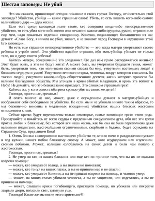 Шестая заповедь: Не убий
Что мы скажем, приносящие сегодня покаяние в своих грехах Господу, относительно этой
заповеди? Убийство, убийца — какие страшные слова! Убить, то есть лишить кого-либо самого
величайшего дара — дара жизни.
Если есть среди кающихся ныне такие, кто совершил когда-либо непосредственное
убийство, то есть убил кого-либо волею или нечаянно каким-либо орудием, рукою, отравою или
еще чем, надо покаяться отдельно священнику. Конечно, подавляющее большинство из нас
думает: «Слава Богу, я никого не убил, значит, я не виноват перед Господом в нарушении этой
Его заповеди».
Но есть еще страшное непосредственное убийство — это когда матери умертвляют своего
ребенка в утробе своей. Это убийство вдвойне страшно, ибо мать-убийца убивает не только
тело, но и душу своего ребенка!
Кайтесь матери, совершившие это злодеяние! Кто дал вам право распоряжаться жизнью?
Этот будет жить, а эти не будут жить! А может быть, вы умертвили будущего гения, может
быть, умертвили того, кто молитвами своими спасал бы мир, умертвили настоящих людей с
большим сердцем и умом! Умертвили великого старца, человека, вокруг которого спасались бы
тысячи людей, умертвили какого-нибудь общественного деятеля, жизнь которого принесла бы
великие благодеяния обществу. Мы утонули в крови убитых младенцев, и кровь эта вопиет к
Небу! Не думайте, что это безнаказанно проходит. Это слишком страшный грех!
Кайтесь же, у кого совесть обагрена кровью убитых своих же детей!
Господи, прости нас, грешных!
И опять многие из нас, может, даже с осуждением думают о матерях-убийцах и
воображают себя свободными от убийства. Но если мы и не убивали никого таким образом, то
мы бесконечно виновны в медленных изощренных убийствах наших близких жестоким
отношением к ним.
Сейчас кратко будут перечислены только некоторые, самые вопиющие грехи этого рода.
Прослушайте и покайтесь от всего сердца с предельным сокрушением духа, ибо все эти грехи
против любви к ближнему, без которой вся наша жизнь, как бы она не была переполнена даже
великими подвигами, жесточайшими ограничениями, скорбями и бедами, будет осуждена на
Страшном Суде, пред лицем Бога!
1. Очень близки к совершению настоящего убийства те, кто во гневе и раздражении пускает
в ход кулаки, нанося побои ближнему своему. А может, кого изуродовали или изувечили
своими побоями. Может, излишне озлоблялись на своих детей и били чем попало с
жестокостью.
Господи, прости нас, грешных!
2. Не умер ли кто из ваших ближних или еще кто по причине того, что вы им не оказали
вовремя помощи:
— может, кто умирал от голода, а вы знали и не помогали;
— может, кто тонул на ваших глазах, а вы не приняли мер и не спасли;
— может, кто умирал от болезни, а вы не пришли вовремя на помощь, и человек умер;
— может, на ваших глазах убивали человека, а вы не защитили, или издевались, а вы не
пришли на помощь;
— может, слышали крики погибающего, просящего помощи, но убежали или покрепче
закрыли двери, погасили свет, заткнули уши.
Господи! Какие же мы после этого христиане?!
 
