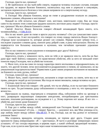 Господи, прости нас, грешных!
3. Не приблизили ли мы чьей-либо смерти, подвергая человека опасным случаям, изнуряя
его трудами, не верили болезни ближнего, насмехались над ним и упрекали в симуляции,
заставляли перемогаться в болезни и тем самым направили ее к смертельному исходу.
Господи, прости нас, грешных!
4. Господи! Мы убивали ближних, когда во гневе и раздражении осыпали их укорами,
бранными словами, обидными и жестокими!
Каждый на себе испытал, как убивает злое, жестокое, язвительное слово. Как же тогда
сами-то мы можем этим словесным орудием наносить жестокие раны людям?! Господи, прости
нас, грешных! Мы все убивали ближнего словом.
Святой Апостол Иоанн Богослов говорит: «Всякий ненавидящий брата своего, есть
человекоубийца...» (1Ин.3:15).
Кто из вас может даже во гневе и ярости укусить человека? «Это уж сумасшествие какое-
то», — скажете вы. А вот послушайте, что говорит по этому поводу святитель Иоанн Златоуст:
«Гораздо хуже кусающихся те, которые делают зло словами. Первые кусают зубами тело, а
последние угрызают словами душу, наносят рану доброй славе, и рану неисцельную. Посему он
подвергается тем большему наказанию и мучению, чем тягчайшее причиняет угрызение
совести».
Кто из нас повинен в этом угрызении и пожирании друг друга? Кайтесь!
Господи, прости нас, грешных!
Берегитесь отнять у невинного честь, хотя он тебе и не нравился чем-то, хотя бы он был
даже враг твой! Бойтесь совершить это нравственное убийство, ибо за него не меньший ответ
понесем перед Господом, чем за убийство телесное.
5. Мало того, если вы сами по складу характера своего молчаливы и нераздражительны, но
знаете, что другой человек легко воспламеняется раздражением и гневом, не занимались ли вы
умышленным подстрекательством? Упрямством и даже своим упорным молчанием не вызывали
ли ближнего на гнев, ругань, побои?
Господи, помилуй нас, грешных!
6. Может быть, своей строптивостью, желанием в споре настоять на своем, хотя мы и не
правы, доводили людей до исступления. Мы тогда не менее виноваты, наведя человека на грех.
Господи, прости нас, грешных!
7. Блаженный Августин говорит: «Не думай, что ты не убийца, если ты наставил ближнего
твоего на грех. Ты растлеваешь душу соблазненного и похищаешь у него то, что принадлежит
вечности».
Приглашали на пьянку, подстрекали к отмщению обид, соблазняли пойти на зрелище в
пост, развращали окружающих скверными анекдотами, неподобающими для христианина
книгами, пошлыми разговорами, на осуждение и т. д. Этому перечню нет конца. И все это —
убийство, растление души ближнего!
Господи, прости нас, грешных!
8. Еще раз о любви между собой, заповеданной нам Господом. Какой знак отличия для
истинного христианина? «О сем, — говорит Христос, — разумеют вси, яко Мои ученицы есте,
аще любовь имате между собою» (Ин.13:35) . А мы, Господи, как же мы далеки от истинных
учеников Твоих!
Мы ссоримся, враждуем, негодуем, ненавидим, не терпим друг друга. Стыдно даже
произнести перед неверующими: «Я — христианка». И часто в разговоре неверующих можно
услышать: «У нас соседка верующая, в церковь ходит, а какой злобный, вреднющий человек».
Горе нам, если хулится имя Христово через наше человеконенавистничество.
 