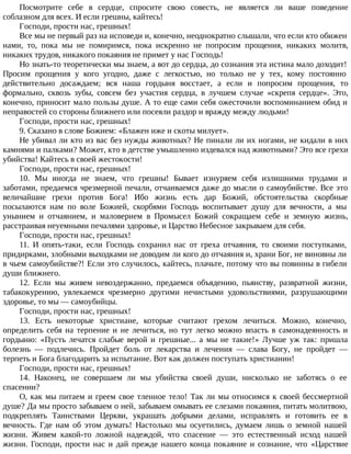 Посмотрите себе в сердце, спросите свою совесть, не является ли ваше поведение
соблазном для всех. И если грешны, кайтесь!
Господи, прости нас, грешных!
Все мы не первый раз на исповеди и, конечно, неоднократно слышали, что если кто обижен
нами, то, пока мы не помиримся, пока искренно не попросим прощения, никаких молитв,
никаких трудов, никакого покаяния не примет у нас Господь!
Но знать-то теоретически мы знаем, а вот до сердца, до сознания эта истина мало доходит!
Просим прощения у кого угодно, даже с легкостью, но только не у тех, кому постоянно
действительно досаждаем; вся наша гордыня восстает, а если и попросим прощения, то
формально, сквозь зубы, совсем без участия сердца, в лучшем случае «скрепя сердце». Это,
конечно, приносит мало пользы душе. А то еще сами себя ожесточили воспоминанием обид и
неправостей со стороны ближнего или посеяли раздор и вражду между людьми!
Господи, прости нас, грешных!
9. Сказано в слове Божием: «Блажен иже и скоты милует».
Не убивал ли кто из вас без нужды животных? Не пинали ли их ногами, не кидали в них
камнями и палками? Может, кто в детстве умышленно издевался над животными? Это все грехи
убийства! Кайтесь в своей жестокости!
Господи, прости нас, грешных!
10. Мы иногда не знаем, что грешны! Бывает изнуряем себя излишними трудами и
заботами, предаемся чрезмерной печали, отчаиваемся даже до мысли о самоубийстве. Все это
величайшие грехи против Бога! Ибо жизнь есть дар Божий, обстоятельства скорбные
посылаются нам по воле Божией, скорбями Господь воспитывает душу для вечности, а мы
унынием и отчаянием, и маловерием в Промысел Божий сокращаем себе и земную жизнь,
расстраивая неуемными печалями здоровье, и Царство Небесное закрываем для себя.
Господи, прости нас, грешных!
11. И опять-таки, если Господь сохранил нас от греха отчаяния, то своими поступками,
придирками, злобными выходками не доводим ли кого до отчаяния и, храни Бог, не виновны ли
в чьем самоубийстве?! Если это случилось, кайтесь, плачьте, потому что вы повинны в гибели
души ближнего.
12. Если мы живем невоздержанно, предаемся объядению, пьянству, развратной жизни,
табакокурению, увлекаемся чрезмерно другими нечистыми удовольствиями, разрушающими
здоровье, то мы — самоубийцы.
Господи, прости нас, грешных!
13. Есть некоторые христиане, которые считают грехом лечиться. Можно, конечно,
определить себя на терпение и не лечиться, но тут легко можно впасть в самонадеянность и
гордыню: «Пусть лечатся слабые верой и грешные... а мы не такие!» Лучше уж так: пришла
болезнь — подлечись. Пройдет боль от лекарства и лечения — слава Богу, не пройдет —
терпеть и Бога благодарить за испытание. Вот как должен поступать христианин!
Господи, прости нас, грешных!
14. Наконец, не совершаем ли мы убийства своей души, нисколько не заботясь о ее
спасении?
О, как мы питаем и греем свое тленное тело! Так ли мы относимся к своей бессмертной
душе? Да мы просто забываем о ней, забываем омывать ее слезами покаяния, питать молитвою,
подкреплять Таинствами Церкви, украшать добрыми делами, исправлять и готовить ее в
вечность. Где нам об этом думать! Настолько мы осуетились, думаем лишь о земной нашей
жизни. Живем какой-то ложной надеждой, что спасение — это естественный исход нашей
жизни. Господи, прости нас и дай прежде нашего конца покаяние и сознание, что «Царствие
 