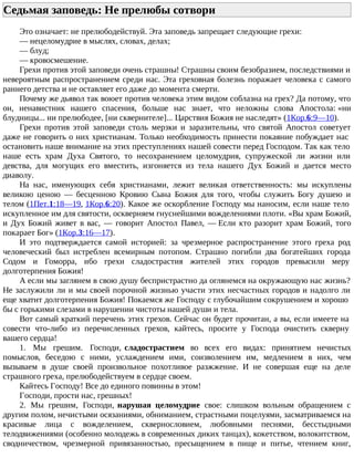 Седьмая заповедь: Не прелюбы сотвори
Это означает: не прелюбодействуй. Эта заповедь запрещает следующие грехи:
— нецеломудрие в мыслях, словах, делах;
— блуд;
— кровосмешение.
Грехи против этой заповеди очень страшны! Страшны своим безобразием, последствиями и
невероятным распространением среди нас. Эта греховная болезнь поражает человека с самого
раннего детства и не оставляет его даже до момента смерти.
Почему же дьявол так воюет против человека этим видом соблазна на грех? Да потому, что
он, ненавистник нашего спасения, больше нас знает, что неложны слова Апостола: «ни
блудницы... ни прелюбодее, [ни сквернителе]... Царствия Божия не наследят» (1Кор.6:9—10).
Грехи против этой заповеди столь мерзки и заразительны, что святой Апостол советует
даже не говорить о них христианам. Только необходимость принести покаяние побуждает нас
остановить наше внимание на этих преступлениях нашей совести перед Господом. Так как тело
наше есть храм Духа Святого, то несохранением целомудрия, супружеской ли жизни или
девства, для могущих его вместить, изгоняется из тела нашего Дух Божий и дается место
диаволу.
На нас, именующих себя христианами, лежит великая ответственность: мы искуплены
великою ценою — бесценною Кровию Сына Божия для того, чтобы служить Богу душею и
телом (1Пет.1:18—19, 1Кор.6:20). Какое же оскорбление Господу мы наносим, если наше тело
искупленное им для святости, оскверняем гнуснейшими вожделениями плоти. «Вы храм Божий,
и Дух Божий живет в вас, — говорит Апостол Павел, — Если кто разорит храм Божий, того
покарает Бог» (1Кор.3:16—17).
И это подтверждается самой историей: за чрезмерное распространение этого греха род
человеческий был истреблен всемирным потопом. Страшно погибли два богатейших города
Содом и Гоморра, ибо грехи сладострастия жителей этих городов превысили меру
долготерпения Божия!
А если мы заглянем в свою душу беспристрастно да оглянемся на окружающую нас жизнь?
Не заслужили ли и мы своей порочной жизнью участи этих несчастных городов и надолго ли
еще хватит долготерпения Божия! Покаемся же Господу с глубочайшим сокрушением и хорошо
бы с горькими слезами в нарушении чистоты нашей души и тела.
Вот самый краткий перечень этих грехов. Сейчас он будет прочитан, а вы, если имеете на
совести что-либо из перечисленных грехов, кайтесь, просите у Господа очистить скверну
вашего сердца!
1. Мы грешим. Господи, сладострастием во всех его видах: принятием нечистых
помыслов, беседою с ними, услаждением ими, соизволением им, медлением в них, чем
вызываем в душе своей произвольное похотливое разжжение. И не совершая еще на деле
страшного греха, прелюбодействуем в сердце своем.
Кайтесь Господу! Все до единого повинны в этом!
Господи, прости нас, грешных!
2. Мы грешим, Господи, нарушая целомудрие свое: слишком вольным обращением с
другим полом, нечистыми осязаниями, обниманием, страстными поцелуями, засматриваемся на
красивые лица с вожделением, сквернословием, любовными песнями, бесстыдными
телодвижениями (особенно молодежь в современных диких танцах), кокетством, волокитством,
сводничеством, чрезмерной привязанностью, пресыщением в пище и питье, чтением книг,
 