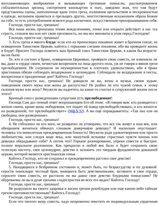 воспламеняющих воображение и вызывающих греховные помыслы, рассматриванием
соблазнительных зрелищ, смотрением кинокартин и пьес, заведомо зная, что там будут
представлены сцены, наполненные ядом этого греха, излишним щегольством и нескромностью
в одежде, желанием нравиться и прельщать других, неестественным искажением образа Божия
на себе, то есть употреблением всякого рода косметики, искусственным прихорашиванием себя.
Господи, прости нас, грешных!
Вся наша жизнь пронизана этими вожделениями, тонко или открыто действует в нас эта
страсть, сознаем мы или нет свою греховность, но мы все виноваты в этом перед Господом!
Господи, прости нас, грешных!
3. Есть грехи и явного блуда: если кто из приносящих покаяние живет в брачном союзе, не
освященном Таинством Церкви, кайтесь с горькими слезами покаяния, ибо вы проводите жизнь
в блуде! Просите Господа освятить ваш брачный союз Таинством Церкви, в каком бы возрасте
вы ни были.
Те, кто и состоит в браке, освященном Церковью, проверьте свою совесть, не изменили ли
вы, даже в сердце своем, нечистым воззрением на лица другого пола, уж не говоря о явном грехе
прелюбодеяния. Не согрешили ли неумеренностью в плотских удовольствиях, ибо в браке
христианин обязан соблюдать воздержание и целомудрие. Соблюдали ли воздержание в посты,
воскресенья и праздничные дни? Кайтесь Господу!
Господи, прости нас, грешных! Не доводили ли вы, жены и мужья, своим худым
поведением своего мужа или жены до распутства? Не разбил ли кто чужой семьи, к этому
склонив мужа или жену? Неужели вы надеетесь на какое-то счастье в супружеской жизни после
этого?
Брачный союз с разведенными супругами есть прелюбодеяние!
Господь Сам дал точный ответ вопрошающим Его об этом: «Я говорю вам: кто разводится с
женою своею, кроме вины любодеяния, тот подает ей повод прелюбодействовать; и кто женится
на разведенной, тот прелюбодействует» (Мф.5:32). А вы еще оправдываетесь: «Так она или он
свободны, они разведенные».
Господи, прости нас, грешных!
4. Не соблазнил ли кто кого, не развратил ли уговорами, что все так живут в наш век, или
обещанием жениться обманул слишком доверчивую девушку? И насколько опустошает
человека эта мимолетная преждевременная близость! Неужели ради удовлетворения или просто
любопытства, или следуя моде века, или минутной вспышке страстных чувств юноша или
девушка обкрадывают себя? А потом что? Горькое разочарование, упреки совести и быстрое
полное моральное разложение. Как прекрасно в любой век было и будет сохранить свою
телесную чистоту, свое целомудрие, девство и заложить это твердым фундаментом домашней
церкви, которой является христианская семья.
Кайтесь Господу, кто не сохранил и преждевременно растлил свое девство!
Господи, прости нас, грешных!
5. Находящиеся в безбрачном состоянии и, может быть, по безрассудству и по духовной
серости поносящие честный брак, мнящиеся быть девственниками, загляните в свое сердце,
спросите свою совесть, не растлили ли вы давно свое девство блудными помыслами? Не
обуреваемы ли вы в душе грехами сладострастия во всех его видах? Кайтесь Господу!
Господи, прости нас, грешных!
Не разрушили вы своего здоровья и жизни грехом рукоблудия или еще каким-либо тайным
грехом противоестественным? Кайтесь Господу!
Господи, прости нас, грешных!
Если что тяготит вашу совесть, надо непременно очистить ее индивидуальным сердечным
 