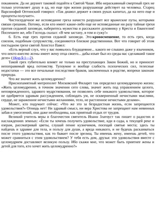 покаянием. Да не дерзнет таковой подойти к Святой Чаше. Ибо нераскаянный смертный грех не
только уготовляет душу в ад, но еще при жизни разрушающе действует на человека. Старец
Варсонофий Оптинский говорил: «Так диавол держит в своих руках капитал, да на него еще и
проценты получает».
Чистосердечное же исповедание греха начисто разрушает все вражеские путы, которыми
связан грешник. Потому, если кто имеет какие-либо еще не исповеданные ни разу тайные грехи
против седьмой заповеди, наберитесь мужества и расскажите духовнику у Креста и Евангелия!
Поспешите же, ибо Господь сказал: «В чем застану, в том и сужу!»
6. Есть еще грех против седьмой заповеди. Это кровосмешение, то есть грех, когда
союзом, подобным супружеству, соединяются близкие родственники. Вот что говорит об этом
постыдном грехе святой Апостол Павел:
«Есть верный слух, что у вас появилось блудодеяние... какого не слышно даже у язычников,
что некто вместо жены имеет жену отца своего... дабы изъят был из среды вас сделавший такое
дело» (1Кор.5:1—2).
Такой грех губительно влияет не только на преступающих Закон Божий, но и приносит
непоправимый вред потомству. Тупоумие и вообще слабость психических сил, телесные
недостатки — это все печальные последствия браков, заключенных в родстве, вопреки законам
природы.
Что же значит жить целомудренно?
Приснопамятный митрополит Московский Филарет так определил целомудренную жизнь:
«Жить целомудренно, в точном значении сего слова, значит жить под управлением целого,
неповрежденного, здравого мудрствования, не позволять себе никакого удовольствия, которое
не одобряется здравым рассуждением, соблюдать ум, не оскверненный нечистыми мыслями,
сердце, не зараженное нечистыми желаниями, тело, не растленное нечистыми делами».
Может, кто подумает сейчас: «Что же это за безрадостная жизнь, если запрещаются
удовольствия?» Отнюдь нет! Ни здравый смысл, ни вера Христова не запрещают нам невинных
забав и увеселений, они даже необходимы, как приятный отдых от трудов.
Великий учитель веры и благочестия святитель Иоанн Златоуст так пишет о радостях и
наслаждениях земных: «Если ты хочешь получить удовольствие, иди в сады, к текущей реке и
озерам, рассматривай цветы, слушай пение кузнечиков, посещай святые места; здесь ты
найдешь и здравие для тела, и пользу для души, а вреда никакого, и не будешь раскаиваться
после этого удовольствия, как то бывает после зрелищ. Ты имеешь жену, имеешь детей, что
может сравниться с этим удовольствием? У тебя есть дом, друзья: эти удовольствия вместе с
целомудрием доставляют великую пользу. Ибо скажи мне, что может быть приятнее жены и
детей для того, кто хочет жить целомудренно?»
 