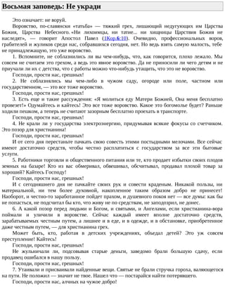 Восьмая заповедь: Не укради
Это означает: не воруй.
Воровство, по-славянски «татьба» — тяжкий грех, лишающий недугующих им Царства
Божия, Царства Небесного. «Ни лихоимцы, ни татие... ни хищницы Царствия Божия не
наследят», — говорит Апостол Павел (1Кор.6:10). Очевидно, профессиональных воров,
грабителей и жуликов среди нас, собравшихся сегодня, нет. Но ведь взять самую малость, тебе
не принадлежащую, это уже воровство.
1. Вспомните, не соблазнились ли вы чем-нибудь, что, как говорится, плохо лежало. Мы
совсем не считаем это грехом, а ведь это явное воровство. Да не приносили ли чего детям и не
приучали ли их с детства, что с работы можно что-нибудь утащить, что это не воровство.
Господи, прости нас, грешных!
2. Не соблазнялись мы чем-либо в чужом саду, огороде или поле, частном или
государственном, — это все тоже воровство.
Господи, прости нас, грешных!
3. Есть еще и такие рассуждения: «Я молиться еду Матери Божией, Она меня бесплатно
провезет!» Одумайтесь и кайтесь! Это все тоже воровство. Какое это богомолье будет? Раньше
ходили пешком, а теперь не считают зазорным бесплатно проехать в транспорте.
Господи, прости нас, грешных!
4. Не крали ли у государства электроэнергию, придумывая всякие фокусы со счетчиком.
Это позор для христианина!
Господи, прости нас, грешных!
И от сего дня перестаньте пачкать свою совесть этими постыдными мелочами. Все сейчас
имеют достаточно средств, чтобы честно расплатиться с государством за все эти бытовые
услуги.
5. Работники торговли и общественного питания или те, кто продает избытки своих плодов
земных на базаре! Кто из вас обмеривал, обвешивал, обсчитывал, продавал плохой товар за
хороший? Кайтесь Господу!
Господи, прости нас, грешных!
И с сегодняшнего дня не пачкайте своих рук и совести краденым. Никакой пользы, ни
материальной, ни тем более духовной, накопленное таким образом добро не принесет!
Наоборот, и честно-то заработанное пойдет прахом, и душевного покоя нет — все думы: как бы
не попасться, не подсчитал бы кто, что живу не по средствам, не заподозрил, не донес.
6. А какой позор перед людьми и Богом, и святыми, и Ангелами, если христианина-вора
поймали и уличили в воровстве. Сейчас каждый имеет вполне достаточно средств,
зарабатываемых честным путем, а лишнее и в еде, и в одежде, и в обстановке, приобретенное
даже честным путем, — для христианина грех.
Может быть, кто, работая в детских учреждениях, объедал детей? Это уж совсем
преступление! Кайтесь!
Господи, прости нас, грешных!
Не жульничали ли, подсовывая старые деньги, заведомо брали большую сдачу, если
продавец ошибался в нашу пользу.
Господи, прости нас, грешных!
7. Утаивали и присваивали найденные вещи. Святые не брали стручка гороха, валяющегося
на пути. Не положил — значит не твое. Нашел что — постарайся найти потерявшего.
Господи, прости нас, алчных на чужое добро!
 