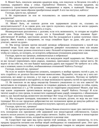 8. Может быть, покупали заведомо краденую вещь, или покупали за бесценок что-либо у
пьяницы, укравшего вещь у семьи. Одумайтесь! Помните, что, покупая краденое, вы
становитесь соучастником преступлений, совершаемых и вором, и пьяницей. Никогда не
вносите в свой дом таким образом приобретенных вещей! А кто так поступал, кайтесь!
Господи, прости нас, грешных!
9. Не подписывали ли или не пользовались ли каким-нибудь ложным денежным
документом?
Господи, прости нас, грешных!
10. Может быть, не платили долгов или задерживали уплату их, ссылаясь на
несостоятельность?! А на самом деле, или просто скупились отдать, или не могли сдержать
своей расточительности, чтобы накопить и отдать.
Незамедлительно расплатитесь с долгами; если есть возможность, то сегодня же отдайте
долги или обещайте Господу сделать это в ближайший срок. Тогда покаяние будет
действенным! И вообще, христианин должен был бы укладываться в рамки наличных своих
средств. Жить можно и поскромнее, но тогда спокойнее будет на душе, ибо долг всегда
угнетает, «висит на душе».
11. Мы всегда грешим против восьмой заповеди небрежным отношением к чужой или
казенной вещи. Если нам люди или государство доверяют пользоваться теми или иными
вещами, то христиане должны относиться к ним с большей осторожностью, чем к своим вещам,
чтобы не сломать, не потерять, не испортить небрежным отношением доверенное нам.
Господи, прости нас грешных, невнимательных и небрежных!
12. Мы грешны против этой заповеди, если вынуждаем людей задаривать нас. Может, кто
из вас пускает переночевать своих родных, знакомых, приехавших посетить святые места. Не
ведете ли вы себя так, что они бывают вынуждены дарить вам подарки? Не требуете ли к себе,
как к хозяевам, каких-то особых, необыкновенных отношений? Кайтесь Господу!
Господи, помилуй нас, грешных!
Уж если не можете бескорыстно упокоить, накормить и вообще принять гостей в дом, то
хоть старайтесь не делаться бессовестными вымогателями. Подумайте, что ведь ни у кого нет
капиталов, все живут на пенсию, а тут еще и на дорогу надо накопить. Поэтому не требуйте
подарков и приношений и постарайтесь по мере возможности принять гостей по-христиански!
13. Не наносили ли вы вреда имуществу ближнего умышленно со зла или зависти? Не
вытаптывали ли огородов, ни обламывали ли плодовых деревьев, не отравляли ли собак, куриц,
соседских животных и т. д.? Не заливали ли чем их территорию умышленно? Может, еще чем,
еще каким злодеянием препятствовали выгодам других людей? Кайтесь Господу! И если
тяготит какой из этих грехов, то возместите содеянный вами ущерб, помиритесь с обиженными
вами и, как Закхей-мытарь возместите им вчетверо! Вот тогда это будет воистину покаяние!
14. Мы осуждаем тунеядцев, показываем на них пальцем, ругаем, но ведь мы все тоже
тунеядцы! Кто из нас предельно добросовестно все положенное время до минутки работает на
работе или послушании? А кто отказывается получить зарплату до копейки?
Господи, прости нас, грешных!
15. К грехам против восьмой заповеди Закона Божия относится также грех святотатства, то
есть похищения или присвоения себе церковной или монастырской собственности. Самую
малость нельзя уносить из храма, даже огарка свечного. Знайте, что церковное и монастырское
имущество — буквально огонь, который вы вносите в жилище свое.
16. Существует еще один вид греха против этой заповеди, это грех лихоимства, то есть
продажа продуктов питания или вообще вещей необходимых по повышенной цене. Этот грех
выражается в спекуляции, тяге к перепродаже дефицитных товаров по заведомо завышенной
 