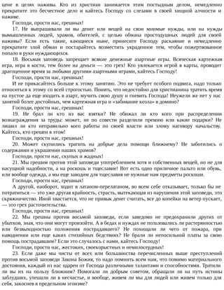 цене в целях наживы. Кто из христиан занимается этим постыдным делом, немедленно
прекратите это бесчестное дело и кайтесь Господу со слезами в своей хищной алчности и
наживе.
Господи, прости нас, грешных!
17. Не выпрашивали ли вы денег или вещей на свои мнимые нужды, или на нужды
вымышленных людей, храмов, обителей, с целью обмана простодушных людей для своей
наживы? Если есть такие, кающиеся ныне, принесите Господу раскаяние и немедленно
прекратите злой обман и постарайтесь возместить украденное тем, чтобы пожертвованное
попало в руки нуждающихся.
18. Восьмая заповедь запрещает всякие денежные азартные игры. Всяческая картежная
игра, игра в кости, тем более на деньги — это грех! Кто увлекается игрой в карты, проводит
драгоценное время за любыми другими азартными играми, кайтесь Господу!
Господи, прости нас, грешных!
И не прикасайтесь больше к этому занятию. Это не требует особого подвига, надо только
относиться к этому со всей строгостью. Понять, что недостойно для христианина тратить время
на пустое да еще входить в азарт, мучить свою душу и гневить Господа! Неужели же нет у нас
занятий более достойных, чем картежная игра и «забивание козла» в домино?
Господи, прости нас, грешных!
19. Не брал ли кто из вас взятки? Не обижал ли кто кого при распределении
вознаграждения за труды: может, не по совести разделили премию или какие подарки? Не
лишил ли кто неправильно кого работы по своей власти или злому наговору начальству.
Кайтесь, кто грешен в этом!
Господи, прости нас, грешных!
20. Может скупились тратить на добрые дела помощи ближнему? Не заботились о
содержании и украшении наших храмов?
Господи, прости нас, скупых и жадных!
21. Мы грешим против этой заповеди употреблением хотя и собственных вещей, но не для
насущной надобности, а на роскошь и тщеславие! Вот есть одно приличное пальто или обувь,
или вообще одежда, а мы еще заводим для тщеславия не нужные нам предметы роскоши.
Господи, прости нас, грешных!
А другой, наоборот, ходит в латаном-перелатаном, во всем себе отказывает, только бы не
потратиться — это уже другая крайность, страсть, вытекающая из нарушения этой заповеди, это
скряжничество. Иной хвастается, что не привык денег считать, все до копейки на ветер пускает,
— это грех расточительства.
Господи, прости нас, грешных!
22. Мы грешны против восьмой заповеди, если заведомо не предохранили других от
убытков, зная, что они могут произойти. А в бедах и нуждах не пользовались ли растерянностью
или безвыходностью положения пострадавшего? Не похищали ли чего от пожара, при
наводнении или еще каких стихийных бедствиях? Не брали ли непосильной платы за свою
помощь пострадавшим? Если это случалось с нами, кайтесь Господу!
Господи, прости нас, жестоких, своекорыстных и немилосердных!
23. Если даже мы чисты от всех или большинства перечисленных выше преступлений
против восьмой заповеди Закона Божия, то надо помнить всем нам, что помимо материального
достояния, каждый из нас одарен от Господа различными талантами и способностями. Тратили
ли вы их на пользу ближним? Помогали ли добрым советом, обращали ли на путь истины
заблудших, утешали ли в несчастье, и вообще, живем ли мы для людей или живем только для
себя, закоснев в предельном эгоизме?
 