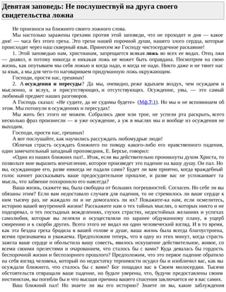 Девятая заповедь: Не послушествуй на друга своего
свидетельства ложна
Не произноси на ближнего своего ложного слова.
Мы настолько заражены грехами против этой заповеди, что не проходит и дня — какое
дня! — часа без этого греха. Это грехи нашей порочной души, нашего злого сердца, которые
происходят через наш скверный язык. Принесем же Господу чистосердечное раскаяние!
1. Этой заповедью нам, христианам, запрещается всякая ложь во всех ее видах. Отец лжи
— диавол, и потому никогда и никакая ложь не может быть оправдана. Посмотрим на свою
жизнь, как опутываем мы себя ложью и когда надо, и когда не надо. Никто даже и не тянет нас
за язык, а мы для чего-то наговариваем придуманную ложь окружающим.
Господи, прости нас, грешных!
2. А осуждения и пересуды? Да мы, очевидно, реже вдыхаем воздух, чем осуждаем и
мысленно, и вслух, и присутствующих, и отсутствующих. Осуждение, увы, — это самый
любимый предмет наших разговоров.
А Господь сказал: «Не судите, да не судимы будете» (Мф.7:1). Но мы и не вспоминаем об
этом. Мы потонули в осуждениях и пересудах!
Мы жить без этого не можем. Собрались двое или трое, не успели рта раскрыть, всего
несколько фраз произнесли — и уже осуждение, а уж в мыслях мы и вообще из осуждения не
выходим.
Господи, прости нас, грешных!
А вот послушайте, как научились рассуждать любомудрые люди!
Обличая страсть осуждать ближнего по поводу какого-либо его нравственного падения,
один замечательный западный проповедник, Е. Берсье, говорил:
«Один из наших ближних пал!.. Итак, если вы действительно проникнуты духом Христа, то
позвольте мне выразить впечатление, которое произведет это падение на вашу душу. Он пал. Но
вы, осуждающие его, разве никогда не падали сами? Будет ли вам приятно, когда враждебный
голос начнет рассказывать ваше предосудительное прошлое, и разве вас не успокаивает та
мысль, что забвение похоронило его навсегда?
Ваша жизнь, скажете вы, была свободна от больших погрешностей. Согласен. Но себе ли вы
обязаны этим? Если вам недоставало случаев для падения, то не стремилось ли ваше сердце к
ним тысячу раз, не жаждало ли и не домогалось ли их? Покажите-ка нам, если осмелитесь,
историю вашей внутренней жизни! Расскажите нам о тех тайных мыслях, о которых никто и не
подозревал, о тех постыдных вожделениях, глухих страстях, недостойных желаниях и успехах
самолюбия, которые вы лелеяли и осуществляли по заранее обдуманному плану, в ущерб
смирению и к скорби других. Всего этого не видал ни один человеческий взгляд. И в то время,
как эта бездна греха бродила в вашей голове и душе, ваша жизнь была всегда благоустроена,
всеми признаваема и уважаема. Предположим теперь, что в одну из этих минут, когда страсть
зажгла ваше сердце и обольстила вашу совесть, явилось искушение действительное, живое, со
всеми своими прелестями и очарованием, что сталось бы с вами? Куда девалась бы гордость
беспорочной жизни и беспозорного прошлого? Предположим, что это первое падение обратило
на себя взгляд человека, который по недостатку терпимости осудил бы и изобличил вас, как вы
осуждали ближнего, что сталось бы с вами? Бог пощадил вас в Своем милосердии. Тысячи
обстоятельств отвращали ваше падение, но будьте уверены, что, будучи предоставлены своим
инстинктам, вы погибли бы и что высшая причина вашего спасения заключается не в вас самих.
Ваш ближний пал! Но знаете ли вы его историю? Знаете ли вы, какие заблуждения
 