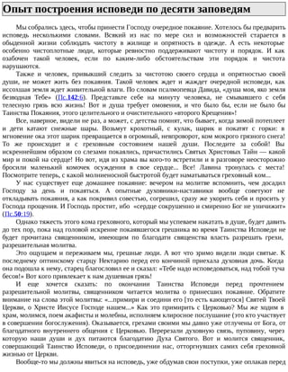 Опыт построения исповеди по десяти заповедям
Мы собрались здесь, чтобы принести Господу очередное покаяние. Хотелось бы предварить
исповедь несколькими словами. Всякий из нас по мере сил и возможностей старается в
обыденной жизни соблюдать чистоту в жилище и опрятность в одежде. А есть некоторые
особенно чистоплотные люди, которые ревностно поддерживают чистоту и порядок. И как
озабочен такой человек, если по каким-либо обстоятельствам эти порядок и чистота
нарушаются.
Также и человек, привыкший следить за чистотою своего сердца и опрятностью своей
души, не может жить без покаяния. Такой человек ждет и жаждет очередной исповеди, как
иссохшая земля ждет живительной влаги. По словам псалмопевца Давида, «душа моя, яко земля
безводная Тебе» (Пс.142:6). Представьте себе на минуту человека, не смывавшего с себя
телесную грязь всю жизнь! Вот и душа требует омовения, и что было бы, если не было бы
Таинства Покаяния, этого целительного и очистительного «второго Крещения»!
Все, наверное, видели не раз, а может, с детства помнят, что бывает, когда зимой потеплеет
и дети катают снежные шары. Возьмут крохотный, с кулак, шарик и покатят с горки: в
мгновение ока этот шарик превращается в огромный, невпроворот, ком мокрого грязного снега!
То же происходит и с греховным состоянием нашей души. Последите за собой! Вы
искреннейшим образом со слезами покаялись, причастились Святых Христовых Тайн — какой
мир и покой на сердце! Но вот, идя из храма вы кого-то встретили и в разговоре неосторожно
бросили маленький комочек осуждения в свое сердце... Все! Лавина тронулась с места!
Посмотрите теперь, с какой молниеносной быстротой будет наматываться греховный ком...
У нас существует еще домашнее покаяние: вечером на молитве вспомнить, чем досадил
Господу за день и покаяться. А опытные духовники-наставники вообще советуют не
откладывать покаяния, а как покривил совестью, согрешил, сразу же укорить себя и просить у
Господа прощения. И Господь простит, ибо «сердце сокрушенно и смиренно Бог не уничижит»
(Пс.50:19).
Однако тяжесть этого кома греховного, который мы успеваем накатать в душе, будет давить
до тех пор, пока над головой искренне покаявшегося грешника во время Таинства Исповеди не
будет прочитана священником, имеющим по благодати священства власть разрешать грехи,
разрешительная молитва.
Это ощущаем и переживаем мы, грешные люди. А вот что зримо видели люди святые. К
последнему оптинскому старцу Нектарию перед его кончиной приехала духовная дочь. Когда
она подошла к нему, старец благословил ее и сказал: «Тебе надо исповедоваться, над тобой туча
бесов!» Вот кого привлекает к нам душевная грязь!
И еще хочется сказать: по окончании Таинства Исповеди перед прочтением
разрешительной молитвы, священником читается молитва о принесших покаяние. Обратите
внимание на слова этой молитвы: «...примири и соедини его [то есть кающегося] Святей Твоей
Церкви, о Христе Иисусе Господе нашем...» Как это примирить с Церковью? Мы же ходим в
храм, молимся, поем акафисты и молебны, исполняем клиросное послушание (это кто участвует
в совершении богослужения). Оказывается, грехами своими мы давно уже отлучены от Бога, от
благодатного внутреннего общения с Церковью. Перерезали духовную связь, пуповину, через
которую наши души и дух питаются благодатию Духа Святого. Вот и молится священник,
совершающий Таинство Исповеди, о присоединении нас, отторгнувших самих себя греховной
жизнью от Церкви.
Вообще-то мы должны явиться на исповедь, уже обдумав свои поступки, уже оплакав перед
 