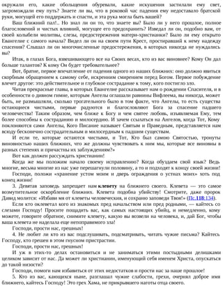окружали его, какие обольщения обуревали, какие искушения застилали ему свет,
загромождали ему путь? Знаете ли вы, что в роковой час падения ему недоставало братской
руки, могущей его поддержать и спасти, и эта рука могла быть вашей?
Ваш ближний пал!.. Но знал ли он то, что знаете вы? Было ли у него прошлое, полное
благословений и чистых влияний, могущее его предохранить? Изведал ли он, подобно вам, от
своей колыбели молитвы, слезы, предостережения матери-христианки? Было ли ему открыто
Евангелие с самого начала? Видел ли он на своем пути Крест, простиравший к нему надежду
спасения? Слышал ли он многочисленные предостережения, в которых никогда не нуждались
вы?
Итак, в глазах Бога, взвешивающего все на Своих весах, кто из вас виновнее? Кому Он дал
больше талантов? К кому Он будет требовательнее?
Вот, братие, первое впечатление от падения одного из наших ближних: оно должно явиться
скорбным обращением к самому себе, искренним смирением перед Богом. Первое побуждение
влечет другое: это действительное и глубокое сострадание к тому, кого постигло зло.
Читая прекрасные главы, в которых Евангелие рассказывает нам о рождении Спасителя, и в
особенности о дивном гимне, которым Ангелы оглашали равнины Вифлеема, вы никогда, может
быть, не размышляли, сколько трогательного было в том факте, что Ангелы, то есть существа
остающиеся чистыми, первые радуются и благословляют Бога за спасение падшего
человечества! Таким образом, чем ближе к Богу и чем святее любовь, изъявляемая Ему, тем
более способны к состраданию и милосердию. И зачем ссылаться на Ангелов, когда Тот, Кому
поклоняются сами Ангелы, Кого Писание называет Святым и Праведным, представляется нам
всюду бесконечно сострадательным и милосердным к падшим существам.
И если те, которые остаются чистыми, и Тот, Кто был самою Святостью, тронуты
виновностью наших ближних, что же должны чувствовать к ним мы, которые все виновны в
разных степенях и причастны их заблуждениям?»
Вот как должен рассуждать христианин!
Когда же мы положим начало своему исправлению? Когда обуздаем свой язык? Ведь
многие, весьма многие из нас уже перешагнули половину, а то и подходят к концу своей жизни!
Господи, положи «хранение устом моим и дверь ограждения о устнах моих» хоть под
конец жизни!
3. Девятая заповедь запрещает нам клевету на ближнего своего. Клевета — это самое
возмутительное оскорбление ближних. Клевета подобна убийству! Смотрите, даже пророк
Давид молится: «Избави мя от клеветы человеческия, и сохраню заповеди Твоя!» (Пс.118:134).
Если кто оклеветал кого из знакомых пред начальством или пред родными, — кайтесь со
слезами Господу! Просите пощадить вас, как самых настоящих убийц, и немедленно, кому
можете, говорите обратное, снимите клевету, какую вы возвели на человека, и, дай Бог, чтобы
ваша клевета не наделала еще непоправимого зла!
Господи, прости нас, грешных!
4. Не любит ли кто из вас подслушивать, подсматривать, читать чужие письма? Кайтесь
Господу, кто грешен в этом гнусном пристрастии.
Господи, прости нас, грешных!
И уж в этих-то делах остановиться и не заниматься этими постыдными делишками
целиком зависит от нас. Да может ли христианин, именующий себя именем Христа, опускаться
до такой низости?
Господи, помоги нам избавиться от этих недостатков и прости нас за наше прошлое!
5. Кто из вас, кающихся ныне, разглашал чужие слабости, грехи, очернял доброе имя
ближнего, кайтесь Господу! Это грех Хама, не прикрывшего наготы отца своего.
 