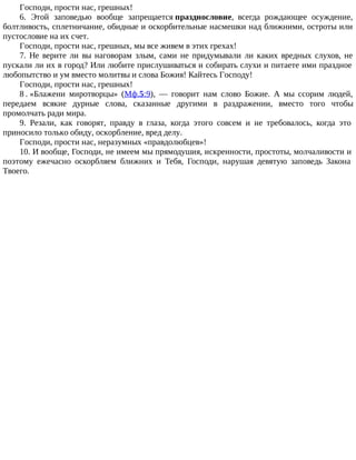 Господи, прости нас, грешных!
6. Этой заповедью вообще запрещается празднословие, всегда рождающее осуждение,
болтливость, сплетничание, обидные и оскорбительные насмешки над ближними, остроты или
пустословие на их счет.
Господи, прости нас, грешных, мы все живем в этих грехах!
7. Не верите ли вы наговорам злым, сами не придумывали ли каких вредных слухов, не
пускали ли их в город? Или любите прислушиваться и собирать слухи и питаете ими праздное
любопытство и ум вместо молитвы и слова Божия! Кайтесь Господу!
Господи, прости нас, грешных!
8 . «Блажени миротворцы» (Мф.5:9), — говорит нам слово Божие. А мы ссорим людей,
передаем всякие дурные слова, сказанные другими в раздражении, вместо того чтобы
промолчать ради мира.
9. Резали, как говорят, правду в глаза, когда этого совсем и не требовалось, когда это
приносило только обиду, оскорбление, вред делу.
Господи, прости нас, неразумных «правдолюбцев»!
10. И вообще, Господи, не имеем мы прямодушия, искренности, простоты, молчаливости и
поэтому ежечасно оскорбляем ближних и Тебя, Господи, нарушая девятую заповедь Закона
Твоего.
 
