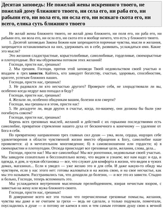 Десятая заповедь: Не пожелай жены искренняго твоего, не
пожелай дому ближняго твоего, ни села его, ни раба его, ни
рабыни его, ни вола его, ни осла его, ни всякаго скота его, ни
всего, елика суть ближняго твоего
Не желай жены ближнего твоего, не желай дома ближнего, ни поля его, ни раба его, ни
рабыни его, ни вола его, ни осла его, ни скота его и вообще ничего, что есть у ближнего твоего.
1. Десятой заповедью Закона Божия нам запрещаются порочные чувства, мысли и желания,
запрещается останавливаться на них, удерживать их в себе, развивать, услаждаться ими. Какие
это мысли?
Это желания сладострастные, корыстолюбивые, самолюбивые, горделивые, своекорыстные
и плотоугодные. Все мы обуреваемы потоком этих желаний!
Господи, прости нас, грешных!
2. Мы грешим. Господи, против этой заповеди Твоей недовольством своей участью и
впадаем в грех зависти. Кайтесь, кто завидует богатству, счастью, здоровью, способностям,
красоте, успехам ближних наших.
Господи, прости нас, грешных!
3. Не радовался ли кто несчастью другого? Проверьте себя, не злорадствовали ли вы,
особенно когда недруг ваш попадал в беду?
Господи, прости нас, грешных!
4. Желали ли, особенно обидчикам вашим, болезни или смерти?
Господи, мы грешны и в этом, прости нас!
5. Не досадуете ли, видя других в счастье, когда, по-вашему, они должны бы были уже
погибнуть совсем?
Господи, прости нас, грешных!
Корень всех греховных мыслей, желаний и действий с их горькими последствиями есть
самолюбие, превратное стремление нашего духа от бесконечного к конечному — удаление от
Бога в себя.
По превратному направлению трех главных сил души — ума, воли, сердца, ищущих себе
удовлетворения в области чувственной жизни вместо обращения к Богу, самолюбие наше
проявляется: а) в мечтательном многоведении; б) в самовозношении или гордости; в) в
своекорыстии и плотоугодии. Отсюда происходят все греховные цели, желания, слова, дела...
Господи, прости нас! Мы все самолюбцы! Мы все ропотники, недовольные своей участью.
Мы завидуем сознательно и бессознательно всему, что видим и узнаем; все нам надо: и еда, и
одежда, и дом, и чужая обстановка — все, что служит для комфорта в жизни, что видим в чужих
домах, магазинах... Если я увидел — уже желаю это и для себя. И даже какую-то обиду мы
чувствуем, если у нас этого нет: готовы жаловаться и на жизнь свою, и на свое несчастье, как
мы это называем. Расстраивались так, что доходили до болезни, — и все это из зависти. Стыдно
и больно, Господи, теперь вспоминать это.
Мы услаждаемся внутренним мысленным прелюбодеянием, взирая нечистым взором, с
завистью на жену или мужа ближнего своего.
Господи, прости нас, грешных!
В довершение всего все эти только что перечисленные греховные помыслы, желания,
чувства мы даже и не считаем за грехи — ведь не сделали, а только подумали, помечтали,
поусладились в душе — и потому не каемся в них и тем самым готовим душу свою к вечной
 