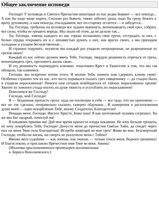 Общее заключение исповеди
Господи! У исповеди и Святого Причастия некоторые из нас редко бывают — все некогда...
А как бы надо чаще ходить. Сколько раз бывало, тяжко заболит душа, надо бы сразу бежать к
врачу духовному, а нам некогда, откладываем, все по-старому остается — и забудется...
Ты, Господи, требуешь на исповеди все худшее выкинуть, возненавидеть свой грех, собрать
все силы, чтобы не грешить впредь. Мы знали об этом, да не делали так...
Ты, Господи, зовешь каждого из нас горько оплакивать свои грехи, отстрадать за них, с
болью сердца открывать их и с ненавистью думать о них, как врагах своих, а мы приходим
холодные и уходим бесчувственные...
И страшно подумать: неужели мы каждый раз уходили непрощенные, не разрешенные от
грехов своих!
Каждый из нас сейчас должен явить Тебе, Господи, твердую решимость отречься от греха,
возненавидеть грех, преломить жизнь свою...
И эту решимость подтвердить клятвою: поцеловать Крест и Евангелие в том, что мы так
обещали, так клянемся.
Господи, мы искренно хотим этого. И молим Тебя, помоги нам сдержать клятву свою!
Особенно страшно тем из нас, кто часто порывался сказать грех священнику — да стыдно было,
и уходили нераскаянные! Помоги нам сегодня освободиться от тайных нераскаянных грехов!
Хватит из ложного стыда носить на душе тяжесть и усугублять их нераскаянием!
Помолимся же Господу!
Господи, мой Господи!
Я — бездонная пропасть греха: куда ни посмотрю в себя — все худо, что ни припомню —
все не так сделано, неправильно сказано, скверно обдумано... И намерения и расположения
души моей — одно оскорбление Тебе, моему Создателю, Благодетелю!
Пощади меня. Господи, Иисусе Христе, Боже наш! Я как ничтожный человек согрешил. Ты
же яко Бог щедрый, помилуй мя!
В покаянии приими мя! Дай мне время принести плоды покаяния. Не хочу больше грешить,
не хочу оскорблять Тебя, Господи! Допусти меня до причастия Святых Тайн, да снидет через
них на меня Твоя сила благодатная! Истреби живущий во мне грех! Живи во мне, Безсмертный
Господи, чтобы ни жизнь, ни смерть не разлучили меня с Тобою!
Имиже веси судьбами — как хочешь, как знаешь — только спаси меня, бедного грешника!
И благословлю, и прославлю Пречестное имя Твое во веки. Аминь!
(Молитва приснопамятного протоиерея-молитвенника
о. Бориса Николаевского.)
 