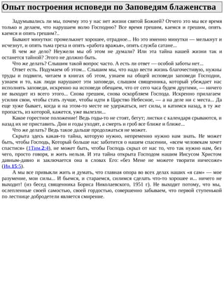 Опыт построения исповеди по Заповедям блаженства
Задумывались ли мы, почему это у нас нет жизни святой Божией? Отчего это мы все время
только и делаем, что нарушаем волю Господню? Все время грешим, каемся и грешим, опять
каемся и опять грешим?..
Бывают минутки: промелькнет хорошее, отрадное... Но это именно минутки — мелькнут и
исчезнут, и опять тьма греха и опять «работа вражья», опять служба сатане...
В чем же дело? Неужели мы об этом не думали? Или эта тайна нашей жизни так и
останется тайной? Этого не должно быть.
Что же делать? Слышим такой вопрос часто. А есть ли ответ — особой заботы нет...
Ответ есть. Подумаем об этом... Слышим мы, что надо вести жизнь благочестивую, нужны
труды и подвиги, читаем в книгах об этом, узнаем на общей исповеди заповеди Господни,
узнаем и то, как люди нарушают эти заповеди, слышим священника, который убеждает нас
исполнять заповеди, искренно на исповеди обещаем, что от сего часа будем другими, — ничего
не выходит из всего этого... Снова грешим, снова оскорбляем Господа. Искренно прилагаем
усилия свои, чтобы стать лучше, чтобы идти в Царство Небесное, — а на деле ни с места... Да
еще хуже бывает, когда и на этом-то месте не удержаться, нет силы, и катимся назад, в ту же
пропасть, из которой, кажется, уже вылезли...
Какое горестное положение! Ведь годы-то не стоят, бегут; листки с календаря срываются, и
назад их не приставить. Дни и годы уходят, а смерть и гроб все ближе и ближе...
Что же делать? Ведь такое дальше продолжаться не может.
Скрыта здесь какая-то тайна, которую нужно, непременно нужно нам знать. Не может
быть, чтобы Господь, Который больше нас заботится о нашем спасении, «всем человекам хочет
спастися» (1Тим.2:4), не может быть, чтобы Господь скрыл от нас то, что так нужно нам, без
чего, просто говоря, и жить нельзя. И эта тайна открыта Господом нашим Иисусом Христом
давным-давно и заключается она в словах Его: «без Мене не можете творити ничесоже»
(Ин.15:5).
А мы все привыкли жить и думать, что главная опора во всех делах наших «я сам» — мое
разумение, мои силы... И бьемся, и стараемся, силимся сделать что-то хорошее и... ничего не
выходит! (из бесед священника Бориса Николаевского, 1951 г). Не выходит потому, что мы,
ослепленные своей самостью, своей гордостью, совершенно забываем, что первой ступенькой
по лестнице добродетели является смирение.
 