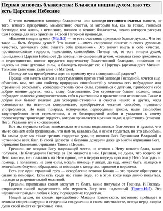 Первая заповедь блаженства: Блажени нищии духом, яко тех
есть Царствие Небесное
С этого начинаются заповеди блаженства или заповеди истинного счастья нашего, не
того, земного призрачного, мимолетного счастья, за которым мы, как за тенью, гоняемся
бесплодно всю жизнь, а истинного, полного и вечного блаженства, начало которого раскрыл
Сам Господь для всех христиан в Своей Нагорной проповеди.
«Блажени нищии духом» (Мф.5:3) — то есть счастливы предельно бедные духом... Что это
такое — быть бедным духом? Это значит «...иметь смиренное понятие о своих духовных
качествах, уничижать себя, считать себя грешником». Это значит иметь в себе качества,
противоположные гордости, тщеславию, самолюбию. Почему им, то есть нищим духом,
принадлежит Царство Небесное? Да потому, что смиренный духом, «сознавая свою греховность
и недостоинство, вполне предается водительству Божественной благодати, нисколько не
надеясь на свои духовные силы, и благодать приводит его к Царству» (архимандрит Михаил.
Толковое Евангелие. Евангелие от Матфея).
Почему же мы пренебрегаем идти по прямому пути к совершенной радости?
Прежде чем начать каяться в преступлениях против этой заповеди Господней, хочется еще
объяснить вам, что «по свойству природных способностей у человека есть побуждение или
стремление раскрывать, усовершенствовать свои силы, сравняться с другими, приобрести себе
доброе мнение других, честь, славу, благоволение. Это стремление бывает полезно, когда
побуждает человека усовершенствовать себя в умственном и нравственном отношении. Также и
доброе имя бывает полезно для усовершенствования и счастья нашего и других, когда
основывается на истинном совершенстве, приобретается честным способом, правильно
употребляется. Но наша природа, испорченная первородным грехом, наше самолюбие
злоупотребляют этим стремлением, и от беспорядочной любви и уважения к своему
превосходству происходит гордость, которая проявляется в разных видах и действиях» (епископ
Петр. Указание пути ко спасению).
Вот мы слушаем сейчас внимательно эти слова подвижников благочестия и думаем, что
мы-то сознаем себя грешниками, что нам-то, казалось бы, и нечем гордиться, но это самообман.
На самом деле мы также грешим гордостью ума, не почитая Бога Верховным Владыкой и
источником всех благ. В своей дерзости и безумии доходили даже до мысли отрицания Бога,
отрицания Евангелия, отрицания Таинств Церкви.
Грешили, не воздавая Богу надлежащей чести, не относя к Нему всякого блага, какое
получаем. Не благодарили Господа за Его милости к нам. Грешили, не думая, что всецело от
Него зависим, не полагались на Него одного, не в первую очередь просили у Него благодать и
помощь, а полагались на свои силы, искали помощи у людей, да еще, может быть, находясь в
величайшем безумии, обращались за помощью к колдунам, чародеям и ворожеям.
Есть еще один страшный грех — оскорбление величия Божия — это прямое обращение к
сатане за помощью. Если есть среди нас такие люди, то в этом грехе надо лично покаяться,
подходя за разрешительной молитвой.
Грешили, приписывая своим заслугам те блага, какие получаем от Господа. И Господь
отвращается нашей надменности, ибо мерзость Богу всяк надменный (Притч.16:5). Это
нарушения правды и любви к Богу, порождаемые гордостью.
Нищий духом, по словам преподобного Макария Египетского, постоянно пребывает в
великом смиренномудрии и сердечном сокрушении о своем ничтожестве, всегда перед взором
души своей имеет ее греховные язвы.
 
