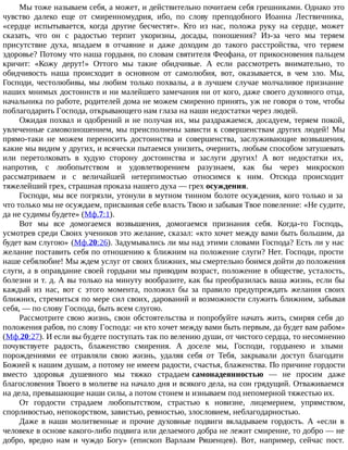 Мы тоже называем себя, а может, и действительно почитаем себя грешниками. Однако это
чувство далеко еще от смиренномудрия, ибо, по слову преподобного Иоанна Лествичника,
«сердце испытывается, когда другие бесчестят». Кто из нас, положа руку на сердце, может
сказать, что он с радостью терпит укоризны, досады, поношения? Из-за чего мы теряем
присутствие духа, впадаем в отчаяние и даже доходим до такого расстройства, что теряем
здоровье? Потому что наша гордыня, по словам святителя Феофана, от прикосновения пальцем
кричит: «Кожу дерут!» Оттого мы такие обидчивые. А если рассмотреть внимательно, то
обидчивость наша происходит в основном от самолюбия, вот, оказывается, в чем зло. Мы,
Господи, честолюбивы, мы любим только похвалы, а в лучшем случае молчаливое признание
наших мнимых достоинств и ни малейшего замечания ни от кого, даже своего духовного отца,
начальника по работе, родителей дома не можем смиренно принять, уж не говоря о том, чтобы
поблагодарить Господа, открывающего нам глаза на наши недостатки через людей.
Ожидая похвал и одобрений и не получая их, мы раздражаемся, досадуем, теряем покой,
увлеченные самовозношением, мы преисполнены зависти к совершенствам других людей! Мы
прямо-таки не можем переносить достоинства и совершенства, заслуживающие возвышения,
какие мы видим у других, и всячески пытаемся унизить, очернить, любым способом затушевать
или перетолковать в худую сторону достоинства и заслуги других! А вот недостатки их,
напротив, с любопытством и удовлетворением разузнаем, как бы через микроскоп
рассматриваем и с величайшей нетерпимостью относимся к ним. Отсюда происходит
тяжелейший грех, страшная проказа нашего духа — грех осуждения.
Господи, мы все погрязли, утонули в мутном тинном болоте осуждения, кого только и за
что только мы не осуждаем, присваивая себе власть Твою и забывая Твое повеление: «Не судите,
да не судимы будете» (Мф.7:1).
Вот мы все домогаемся возвышения, домогаемся признания себя. Когда-то Господь,
усмотрев среди Своих учеников это желание, сказал: «кто хочет между вами быть большим, да
будет вам слугою» (Мф.20:26). Задумывались ли мы над этими словами Господа? Есть ли у нас
желание поставить себя по отношению к ближним на положение слуги? Нет. Господи, прости
наше себялюбие! Мы ждем услуг от своих ближних, мы смертельно боимся дойти до положения
слуги, а в оправдание своей гордыни мы приводим возраст, положение в обществе, усталость,
болезни и т. д. А вы только на минуту вообразите, как бы преобразилась ваша жизнь, если бы
каждый из нас, вот с этого момента, положил бы за правило предупреждать желания своих
ближних, стремиться по мере сил своих, дарований и возможности служить ближним, забывая
себя, — по слову Господа, быть всем слугою.
Рассмотрите свою жизнь, свои обстоятельства и попробуйте начать жить, смиряя себя до
положения рабов, по слову Господа: «и кто хочет между вами быть первым, да будет вам рабом»
(Мф.20:27). И если вы будете поступать так по велению души, от чистого сердца, то несомненно
почувствуете радость, блаженство смирения. А доселе мы, Господи, гордынею и злыми
порождениями ее отравляли свою жизнь, удаляя себя от Тебя, закрывали доступ благодати
Божией к нашим душам, а потому не имеем радости, счастья, блаженства. По причине гордости
вместо здоровья душевного мы тяжко страдаем самонадеянностью — не просим даже
благословения Твоего в молитве на начало дня и всякого дела, на сон грядущий. Отваживаемся
на дела, превышающие наши силы, а потом стонем и изнываем под непомерной тяжестью их.
От гордости страдаем любопытством, страстью к новизне, лицемерием, упрямством,
спорливостью, непокорством, завистью, ревностью, злословием, неблагодарностью.
Даже в наши молитвенные и прочие духовные подвиги вкладываем гордость. А «если в
человеке в основе какого-либо подвига или делаемого добра не лежит смирение, то добро — не
добро, вредно нам и чуждо Богу» (епископ Варлаам Ряшенцев). Вот, например, сейчас пост.
 