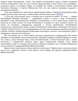 правило перед причащением, чтобы, хоть ударяя в окаменевшее сердце словами покаянных
молитв, составленных теми, кто умел плакать перед Господом о своих грехах, как-то разбудить
уснувшую совесть и настроить сердце на покаяние (не говоря о положенном говении перед
Таинством Исповеди и Святого Причастия). Все это нам кажется чрезмерно трудным и
неудобоисполняемым.
А вот как сокрушался о своих грехах святой пророк Давид: «Утрудихся воздыханием моим,
измыю на всяку нощь ложе мое, слезами моими постелю мою омочу» (Пс.6:7).
5. Есть еще спасительные слезы, о которых мы и понятия не имеем. «И тогда, — говорит
преподобный Макарий Великий, — подвижники плачут и сетуют о роде человеческом,
проливают слезы, воспламененные любовью к человечеству». А мы о своих грехах плакать не
умеем да не хотим, потому что наше бесчувствие и холодность к делу спасения толкает нас
искать не истинных, совершенных радостей, а пустых развлечений, смехотворства,
паясничества: развлекаемся игрой в карты, бесконечным увлечением телевизором или кино и
театром, чтением пустых, а то и развращающих нас книг, рассказыванием анекдотов, предаемся
пляскам, песням и прочим бурным проявлениям напускного, суетного, опустошающего душу и
убивающего зачастую тело «веселья».
Вот как далеки мы от этой второй ступеньки нравственного совершенства! Мы совсем
забываем, что находимся «под гневом Божиим: проходим поприще отчаянной борьбы на жизнь
или смерть, когда отовсюду беды, когда всегубительный и обольстительный грех с такою
наглостью и свирепством повсюду губит души человеческие, Кровию Сына Божия
искупленные; когда это исчадие ада ежечасно угрожает низринуть нас в готовую разверзться
геену огненную!» (праведный Иоанн Кронштадтский).
Время ли нам, христианам, сейчас смеяться и веселиться? «Время смеха и веселья настанет
после слез и рыданий о грехах в этой жизни и после победы над грехом» (праведный Иоанн
Кронштадтский).
 