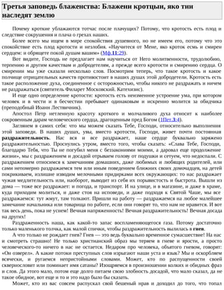 Третья заповедь блаженства: Блажени кротцыи, яко тии
наследят землю
Почему кроткие ублажаются тотчас после плачущих? Потому, что кротость есть плод и
следствие сокрушения и плача о грехах наших.
Более всего мы ищем в мире спокойствия душевного, но не имеем его, потому что это
спокойствие есть плод кротости и незлобия. «Научитеся от Мене, яко кроток есмь и смирен
сердцем: и обрящете покой душам вашим» (Мф.11:29).
Вот видите, Господь не предлагает нам научиться от Него молитвенности, трудолюбию,
терпению и другим качествам и добродетелям, а прежде всего кротости и смирению сердца. О
смирении мы уже сказали несколько слов. Посмотрим теперь, что такое кротость и какое
полчище отрицательных качеств противостоит в наших душах этой добродетели. Кротость есть
такое расположение духа, соединенное с осторожностью, чтобы никого не раздражать и ничем
не раздражаться (святитель Филарет Московский. Катехизис).
И еще одно определение кротости: кротость есть неизменное устроение ума, при котором
человек и в чести и в бесчестии пребывает одинаковым и искренно молится за обидчика
(преподобный Иоанн Лествичник).
Апостол Петр нетленную красоту кроткого и молчаливого духа относит к наиболее
сокровенным дарам человеческого сердца, драгоценным пред Богом (1Пет.3:4).
Заглянем в самих себя: что мы можем сказать Тебе, Господи, относительно выполнения
этой заповеди. В наших душах, увы, вместо кротости, Господи, живет почти постоянная
раздражительность. Нас вся и все раздражает, наше сердце буквально заряжено
раздражительностью. Проснулись утром, вместо того, чтобы сказать: «Слава Тебе, Господи,
благодарю Тебя, что Ты не погубил меня с беззакониями моими, а даровал еще продолжение
жизни», мы с раздражением и досадой отрываем голову от подушки и сетуем, что недоспали. С
раздражением относимся к замечаниям домашних, даже любимых и любящих родителей, или
сами непомерно раздражаемся тем или иным поведением ближних своих домочадцев, на детей
покрикиваем, излишне изводим мелочными придирками всех окружающих: то нас раздражает
чужая медлительность или, наоборот, выводит из себя их порывистость и быстрота. Вышли из
дома — тоже все раздражает: и погода, и транспорт. И на улице, и в магазине, и даже в храме,
куда приходим молиться, и даже стоя на исповеди, и даже подходя к Святой Чаше, мы все
раздражаемся: тут жмут, там толкают. Пришли на работу — раздражаемся на любое малейшее
замечание начальника или товарища по работе, если они говорят то, что нам не нравится. И вот
так весь день, пока не уснем! Вечная напряженность! Вечная раздражительность! Вечная досада
на других!
Раздраженность наша, как какой-то запас воспламеняющегося газа. Потому достаточно
только маленького толчка, как малой спички, чтобы раздражительность вылилась в гнев.
А что только не рождает гнев? Гнев — это ведь буквально временное сумасшествие! На нас
и смотреть страшно! Не только христианский образ мы теряем в гневе и ярости, а просто
человеческого-то ничего в нас не остается. Недаром про человека, объятого гневом, говорят:
«Он озверел». А какие потоки преступных слов изрыгают наши уста и язык? Мы и оскорбляем
всячески, и ругаемся непристойными словами. Может, кто по распущенности своей
сквернословит или поминает имя сатаны? Изощряемся в произношении колких и обидных фраз
и слов. Да этого мало, потом еще долго питаем свою злобность досадой, что мало сказал, да не
такое обидное, вот еще и то и это надо было бы сказать.
Может, кто из вас совсем распускал свой бешеный нрав и доходил до того, что топал
 
