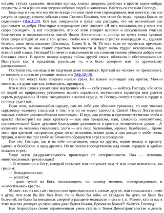 ногами, стучал кулаками, неистово кричал, хлопал дверьми, разбивал в ярости какие-нибудь
предметы, а то и ранил или зверски избивал людей и животных. Кайтесь со слезами Господу.
Беда еще в том, что мы почти всегда считаем свой гнев справедливым, нам кажется, что мы
ратуем за правду, совсем забывая слова Святого Писания, что «гнев бо мужа, правды Божия не
соделовает» (Иак.1:20). Вот как помрачился в грехе наш рассудок, что мы величайшее зло
принимаем за добро. Некоторые в оправдание свое говорят: «Я хоть вспыльчив, но у меня это
скоро проходит». А вот послушайте, что об этом говорит великий и искуснейший учитель
благочестия и подвижничества святой Иоанн Лествичник: «...иногда во время гнева лукавые
бесы скоро отходят от нас с той целью, чтобы мы о великих страстях вознерадели и... сделали
болезнь свою неисцельною» (Лествица. Слово 8, п. 9). То есть если не научиться пресекать
вспыльчивость, то она станет страстью гневливости и будет очень трудно искоренима, как
всякий злой навык. Господи! Во гневе и вспыльчивости мы словами своими убиваем доброе имя
ближних своих. В ярости выводя наружу тайны друзей своих, обличали и обесчещивали их.
Выступали как и предатели, разглашая то, что было доверено нам по дружескому
расположению.
Поступая так, мы ведь и не подумали даже покаяться. Кроткий же человек не прекословит,
не возопит, и никто не услышит голоса его (Мф.12:19).
Но и тут может быть сокрыто немало греха. Не всякий молчащий уже кроток. Можно
молчать, а в душе злиться, ненавидеть, презирать.
Кто в этих словах узнает свое внутреннее «Я» — себя узнает, — кайтесь Господу, ибо если
от людей по природному устроению вашего скрытного, молчаливого характера вам удастся
скрыть раздражение И гнев, гнездящиеся в вашем сердце, то Господь смотрит прямо в сердце и
по нему судит нас.
Если гнев, выливающийся наружу, сам по себе уже обличает грешника, то еще тяжелее
скрытному человеку сознаться в том, что он не имеет кротости. Святой Иоанн Лествичник
таковых считает «окаяннейшими неистовых». И ведь как нелепа и противоестественна злоба и
ярость! Посмотрите на лицо кроткого — как оно прекрасно, ясно, спокойно, невозмутимо,
привлекательно! Какое духовное благоухание разливается в кротких человеческих душах... А
взгляните на человека гневливого, злого — его лицо беспокойно, мрачно, безобразно... Кроме
того, при кротком настроении души легко исполнять всякое дело, а при досаде и злобе очень
трудно, и молитва при злобе на ближнего обращается в грех и осуждение.
Все это, Господи, мы и на себе испытываем, глядя на других, видим пользу и красоту
одного и безобразие и вред другого. Но не умеем господствовать над своим сердцем и удобно
впадаем в грех.
Чаще всего раздражительность происходит от нетерпеливости. Она — источник
многочисленных грехов наших!
1. В отношении к Богу, который посылает или попускает нам те или иные испытания, мы
грешим:
— безнадежностью;
— ропотом;
— даже хулой на Бога, посылающего, по нашему мнению, «несправедливые» и
«непосильные» кресты.
Может, кто из вас сам говорил или присоединялся к словам других, или соглашался с ними
в душе, что если бы Бог был благ, то не было бы войн, не страдали бы дети, не было бы
болезней, не было бы внезапных смертей в расцвете молодости и сил и т. п. Может, кто из вас в
этих мыслях доходил до отрицания даже бытия Божия, Промысла Божия?! Кайтесь Господу!
Как безрассудно своим ограниченным умом судить о Твоем Домостроительстве и делать
 