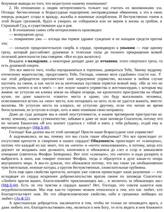 безумные выводы из того, что недоступно нашему пониманию!
2. По отношению к людям нетерпеливость толкает нас считать их виновниками зла.
Отсюда: бесчисленные и безрассудные подозрения; несправедливые обвинения, а это в свою
очередь рождает ссоры и вражду, жалобы и взаимные оскорбления. И бесчувственно тонем в
этой бездне греховной, будто и умирать не собираемся или не верим в жизнь за гробом, в
Страшный Суд, в существование ада и рая.
3. В отношении самих себя нетерпеливость производит:
— возмущение духа;
— помрачение ума — отсюда мы теряем здравое суждение и не находим средств против
зла;
— сильную продолжительную скорбь в сердце, приводящую к унынию — еще одному
греху, который расслабляет душевные и телесные силы до полного прекращения всякой
полезной деятельности (мы говорим: «Все из рук валится»).
Впадаем в малодушие, а некоторые доходят даже до отчаяния, этого смертного греха, то
есть душевной смерти.
Это все вместо того, чтобы поупражняться в терпении, довериться Тебе, Твоему мудрому
отеческому водительству, предоставить Тебе, Господи, «имиже веси судьбами» спасти нас. У
нас этой добродетели противостоит злое неразумное упрямство, желание в любом случае
настоять на своем, и как часто из-за ничтожных пустяков теряется всякий мир. «Ни за что не
уступлю, ничего и ни в чем!» — вот лозунг нашего упрямства и жестокосердия, с которым мы
живем: не уступлю ни клочка земли на общем огороде, ни крохотного пространства на общей
кухне, ни даже какого-то «своего» места в храме, зло буду выталкивать человека,
осмелившегося встать на «мое» место, или негодовать на него, если не удастся выжить, вместо
молитвы. Не уступлю места на клиросе, не уступлю другому, если что читаю во время
богослужения, не уступлю в споре, хоть и явно понимаю свою неправоту.
Даже до суда доходим мы в своей неуступчивости, в нашем чрезмерном пристрастии ко
всему земному, нашем сутяжничестве, забывая и даже не зная заповеди Спасителя, потому что
не читаем Евангелия. «И кто захочет судиться с тобой и взять у тебя рубашку, отдай ему и
верхнюю одежду» (Мф.5:40).
Господи! Как далеки мы от этой заповеди! Прости наше безрассудное злое упрямство!
А задумывались ли вы, почему это мы стали такие обидчивые? Это все происходит от
отсутствия кротости и смирения в наших сердцах! Обидчивость происходит от «самоцена»,
потому что каждый из нас мнит, что он «нечто» и «нечто немаловажное», и потому, когда кто
дерзнет не воздавать нам должного, кипятимся и обижаемся до слез и ссор и замышляем
отмщение (святитель Феофан Затворник). Вот этот «самоцен», это «нечто» и надо разорить и
выбросить в окно, как говорит епископ Феофан, тогда и образуется в духе какая-то опора
внутреннего мира. А мы-то думали, что обижаемся потому, что мы такие уж необыкновенно
чувствительные, нежные натуры, а кругом бесчувственные, зложелательные грубияны.
Есть еще одно свойство кротости, которое уже совсем превосходит наше разумение — это
исходящее из сердца искреннее доброжелательство врагам своим по заповеди Спасителя:
«Любите врагов ваших, благословляйте проклинающих вас... и молитесь за обижающих вас»
(Мф.5:44). Есть ли эти чувства в сердцах ваших? Нет, Господи, это совсем кажется нам
неудобоисполнимым. Мы еще как-то терпимо можем относиться к тем, кто нас любит, кто
благодетельствует нам. Но это общечеловеческое свойство, «ибо и грешники любящих их
любят» (Лк.6:32).
А христианская добродетель заключается в том, чтобы не только не ненавидеть врага, а
даже любить его, благодетельствовать ему, молиться о нем Богу, то есть видеть в нем ближнего
 