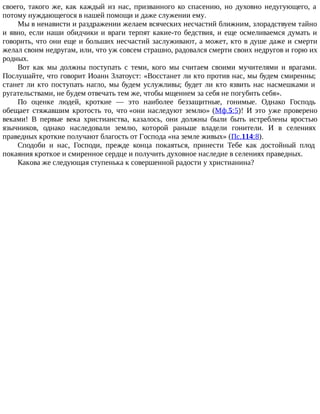 своего, такого же, как каждый из нас, призванного ко спасению, но духовно недугующего, а
потому нуждающегося в нашей помощи и даже служении ему.
Мы в ненависти и раздражении желаем всяческих несчастий ближним, злорадствуем тайно
и явно, если наши обидчики и враги терпят какие-то бедствия, и еще осмеливаемся думать и
говорить, что они еще и больших несчастий заслуживают, а может, кто в душе даже и смерти
желал своим недругам, или, что уж совсем страшно, радовался смерти своих недругов и горю их
родных.
Вот как мы должны поступать с теми, кого мы считаем своими мучителями и врагами.
Послушайте, что говорит Иоанн Златоуст: «Восстанет ли кто против нас, мы будем смиренны;
станет ли кто поступать нагло, мы будем услужливы; будет ли кто язвить нас насмешками и
ругательствами, не будем отвечать тем же, чтобы мщением за себя не погубить себя».
По оценке людей, кроткие — это наиболее беззащитные, гонимые. Однако Господь
обещает стяжавшим кротость то, что «они наследуют землю» (Мф.5:5)! И это уже проверено
веками! В первые века христианства, казалось, они должны были быть истреблены яростью
язычников, однако наследовали землю, которой раньше владели гонители. И в селениях
праведных кроткие получают благость от Господа «на земле живых» (Пс.114:8).
Сподоби и нас, Господи, прежде конца покаяться, принести Тебе как достойный плод
покаяния кроткое и смиренное сердце и получить духовное наследие в селениях праведных.
Какова же следующая ступенька к совершенной радости у христианина?
 
