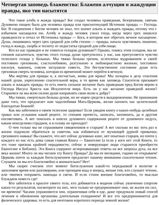 Четвертая заповедь блаженства: Блажени алчущии и жаждущии
правды, яко тии насытятся
Что такое алчба и жажда правды? Бог создал человека праведным, безгрешным, святым.
Духовною пищею была для человека правда или приснотекущий Источник правды — Господь
Бог. В соединении с Богом человек не знал, что значит алкать и жаждать правды, потому что с
избытком насыщался ею. Алчбу и жажду человек узнал тогда, когда через грех лишился
праведности и отпал от Источника правды — Бога, в котором мог обретать вечное насыщение.
Душа, лишившись через грех сродной для себя стихии — правды, начала чувствовать лишение,
голод и жажду, скорбь и тесноту от недостатка сродной для себя пищи.
Кто из нас праведен и не томится голодом духовным?! Однако, томясь этим голодом, мы не
спешим насытиться, чувство этого голода души притупилось у нас, как притупляется чувство
телесного голода у больных. Мы тяжко больны грехом, ослеплены мудрованием и своей
постоянно греховною, сластолюбивою, разгульною и любокорыстною жизнью; постоянно
насилуя, наконец, совсем заглушили совесть. Это бесчувственное состояние души есть
греховная смерть человека, которая из временной может перейти в вечную.
Мы мертвы для правды и, к несчастью, живы для мрака! Мы холодны к делу спасения
нашей души, укреплению спасительной веры, в то время как заповедь Спасителя призывает
алкать и жаждать правды, то есть иметь сильное желание быть праведным пред Богом верою в
Господа Иисуса Христа как Искупителя мира. Есть ли у нас желание праведной жизни?
Стараемся ли мы всею силою души направлять свою волю к добру?
Мы тяжко, смертельно больны духом, но не ищем средств к выздоровлению. Не принимаем
даже того, что предлагает нам чадолюбивая Мать-Церковь, желая напоить нас целительной
благодатью Божией!
Как мы заботимся о своем телесном здоровье! Если увидим книгу о каких-нибудь целебных
травах или услышим какой рецепт, то спешим прочесть, записать, запомнить, да и другим
посоветовать. А вот поискать в книгах духовного содержания рецепт от душевного недуга,
каким неисцелимо страдаем, и в голову не приходит!
О чем только мы не спрашиваем священников и старцев! А вот сколько из вас хоть раз в
жизни подумали обратиться за советом, как избавиться от мучающей дурной привычки,
греховного навыка! Вы скажете, что нет сейчас духовных книг, нет опытных старцев, но почти у
каждого из нас есть дома самая главная Книга — Евангелие (а если у кого нет этой Книги, то
это тоже признак крайней нерадивости; сейчас и неверующие люди стараются приобрести
Евангелие и Библию). Эта Книга содержит исчерпывающие ответы на все запросы духа, на все
века жизни! Много ли мы читаем эту Книгу Правды? Да мы ее месяцами, годами не открываем!
Церковь почти за каждым богослужением предлагает нашему вниманию спасительное чтение.
Слушаем ли мы его благоговейно и внимательно? Нет!
Мы скорее считаем этот момент богослужения какой-то передышкой в молитве и
заполняем время или разговорами, или проходим взад и вперед, мешая тем, кто слушает чтение,
или тянемся поправить лампады и свечи. И если стоим внешне благоговейно, то мыслью
блуждаем невесть где!
Кто заботится о красоте своего тела, кто добивается в модном сейчас увлечении спортом
каких-то результатов, посмотрите на них, чего только не предпринимают они, не жалея ни сил,
ни времени! Часами упражняются они, ограничивая себя в еде, даже придумали новый способ
лечения и обновления организма длительным голоданием! И все это предпринимается для
физического здоровья, то есть для ничтожно короткого периода земной жизни!
 