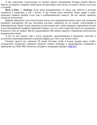 А мы, христиане, искупленные от вечной смерти страданиями Господа нашего Иисуса
Христа, не радеем о здоровье своей души, которая будет жить вечно, но в раю с Богом, или в аду
с сатаной!
Путь к Богу — молитва. Если душа выздоравливает от греха, она тянется к молитве,
стремится к единению в ней с Богом. А мы совсем мало молимся! Редко ходим в храм,
домашнее правило вообще стало нам в необыкновенную тяжесть. На все хватает времени,
только не на молитву!
Церковь предлагает нам спасительные посты для оздоровления нашего духа, для утончения
духовного восприятия. Но мы тяготимся постами, отвергаем их по своему сластолюбию и
невоздержанию. Какие только причины не выставляем мы, чтобы оправдать нарушения постов!
А вот преподобный Серафим Саровский говорил, что «на хлеб и воду еще никто не жаловался».
И никто от них не умирал. Мы же придумываем себе всякие увертки и извинения относительно
воздержания в пище.
А кто из нас помнит еще о посте духовном, заключающемся в обуздании страстей, в
усиленном самопожертвовании и делании добрых дел. Нет у нас ничего этого.
Господи, прости нас, грешных! И подай, Господи, алчбу и жажду правды здесь, чтобы
посредством искреннего покаяния отринуть всякую неправду и предотвратить страшный и
праведный суд Твой! Ибо «блажени алчущии и жаждущии правды» (Мф.5:6).
 